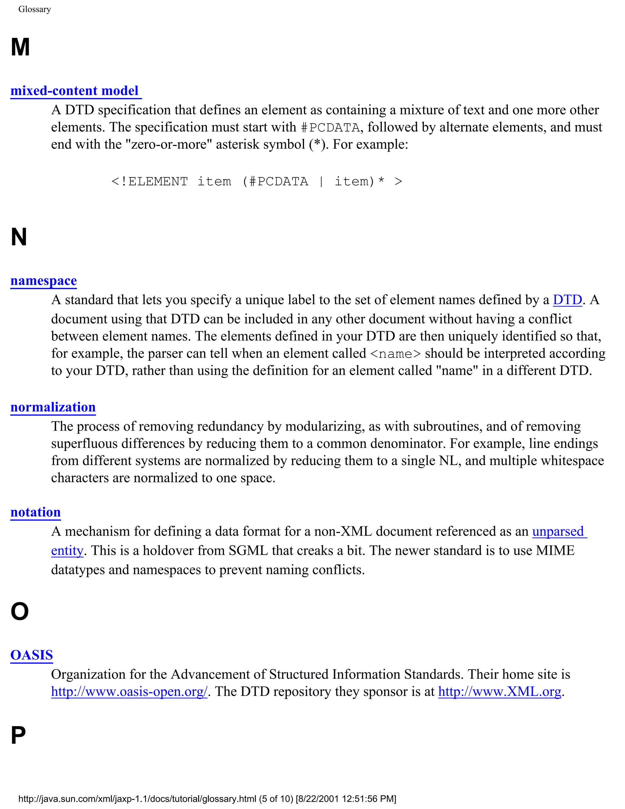 Glossary



M
mixed-content model
      A DTD specification that defines an element as containing a mixture of text and one more other
      elements. The specification must start with #PCDATA, followed by alternate elements, and must
      end with the "zero-or-more" asterisk symbol (*). For example:

                        <!ELEMENT item (#PCDATA | item)* >



N
namespace
     A standard that lets you specify a unique label to the set of element names defined by a DTD. A
     document using that DTD can be included in any other document without having a conflict
     between element names. The elements defined in your DTD are then uniquely identified so that,
     for example, the parser can tell when an element called <name> should be interpreted according
     to your DTD, rather than using the definition for an element called "name" in a different DTD.

normalization
     The process of removing redundancy by modularizing, as with subroutines, and of removing
     superfluous differences by reducing them to a common denominator. For example, line endings
     from different systems are normalized by reducing them to a single NL, and multiple whitespace
     characters are normalized to one space.

notation
       A mechanism for defining a data format for a non-XML document referenced as an unparsed
       entity. This is a holdover from SGML that creaks a bit. The newer standard is to use MIME
       datatypes and namespaces to prevent naming conflicts.


O
OASIS
     Organization for the Advancement of Structured Information Standards. Their home site is
     http://www.oasis-open.org/. The DTD repository they sponsor is at http://www.XML.org.


P

 http://java.sun.com/xml/jaxp-1.1/docs/tutorial/glossary.html (5 of 10) [8/22/2001 12:51:56 PM]
 