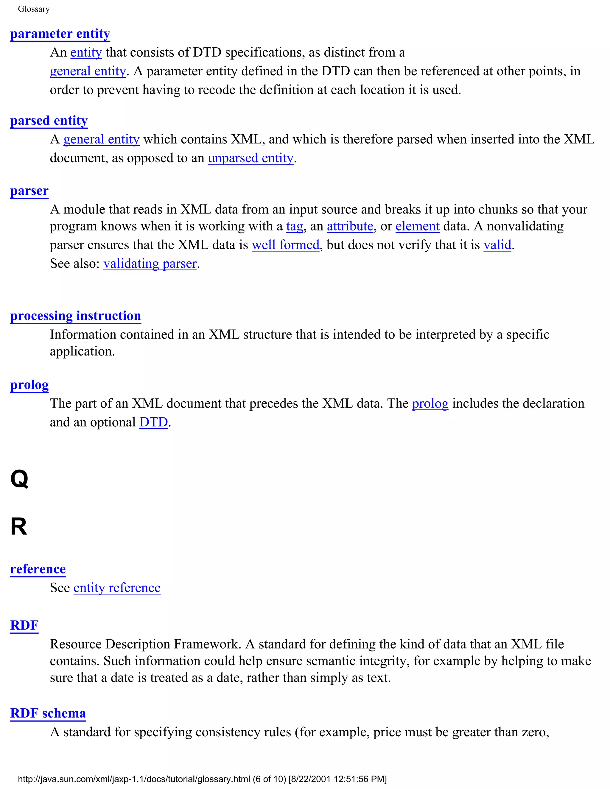 Glossary

parameter entity
     An entity that consists of DTD specifications, as distinct from a
     general entity. A parameter entity defined in the DTD can then be referenced at other points, in
     order to prevent having to recode the definition at each location it is used.

parsed entity
      A general entity which contains XML, and which is therefore parsed when inserted into the XML
      document, as opposed to an unparsed entity.

parser
            A module that reads in XML data from an input source and breaks it up into chunks so that your
            program knows when it is working with a tag, an attribute, or element data. A nonvalidating
            parser ensures that the XML data is well formed, but does not verify that it is valid.
            See also: validating parser.


processing instruction
      Information contained in an XML structure that is intended to be interpreted by a specific
      application.

prolog
            The part of an XML document that precedes the XML data. The prolog includes the declaration
            and an optional DTD.



Q
R
reference
       See entity reference

RDF
            Resource Description Framework. A standard for defining the kind of data that an XML file
            contains. Such information could help ensure semantic integrity, for example by helping to make
            sure that a date is treated as a date, rather than simply as text.

RDF schema
     A standard for specifying consistency rules (for example, price must be greater than zero,


 http://java.sun.com/xml/jaxp-1.1/docs/tutorial/glossary.html (6 of 10) [8/22/2001 12:51:56 PM]
 