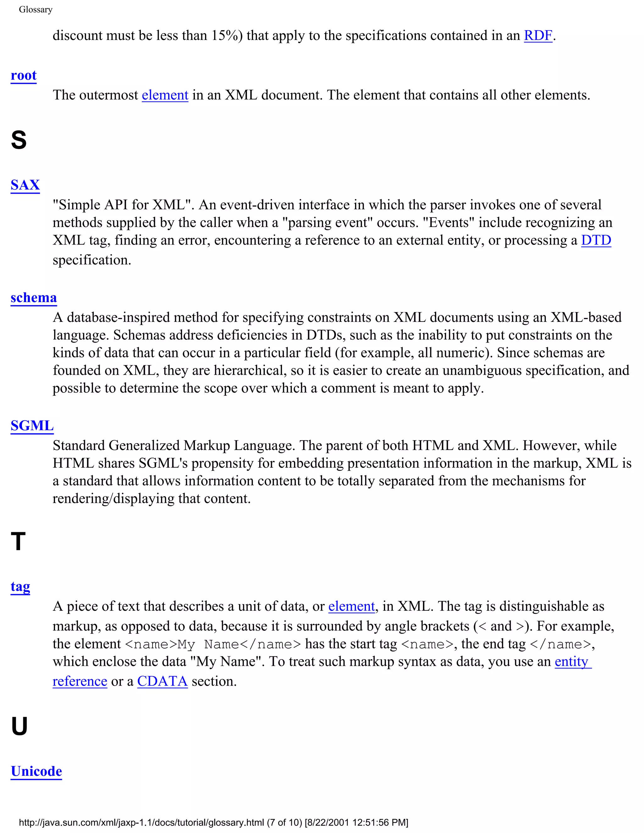 Glossary

            discount must be less than 15%) that apply to the specifications contained in an RDF.

root
            The outermost element in an XML document. The element that contains all other elements.


S
SAX
            "Simple API for XML". An event-driven interface in which the parser invokes one of several
            methods supplied by the caller when a "parsing event" occurs. "Events" include recognizing an
            XML tag, finding an error, encountering a reference to an external entity, or processing a DTD
            specification.

schema
     A database-inspired method for specifying constraints on XML documents using an XML-based
     language. Schemas address deficiencies in DTDs, such as the inability to put constraints on the
     kinds of data that can occur in a particular field (for example, all numeric). Since schemas are
     founded on XML, they are hierarchical, so it is easier to create an unambiguous specification, and
     possible to determine the scope over which a comment is meant to apply.

SGML
    Standard Generalized Markup Language. The parent of both HTML and XML. However, while
    HTML shares SGML's propensity for embedding presentation information in the markup, XML is
    a standard that allows information content to be totally separated from the mechanisms for
    rendering/displaying that content.


T
tag
            A piece of text that describes a unit of data, or element, in XML. The tag is distinguishable as
            markup, as opposed to data, because it is surrounded by angle brackets (< and >). For example,
            the element <name>My Name</name> has the start tag <name>, the end tag </name>,
            which enclose the data "My Name". To treat such markup syntax as data, you use an entity
            reference or a CDATA section.


U
Unicode


 http://java.sun.com/xml/jaxp-1.1/docs/tutorial/glossary.html (7 of 10) [8/22/2001 12:51:56 PM]
 