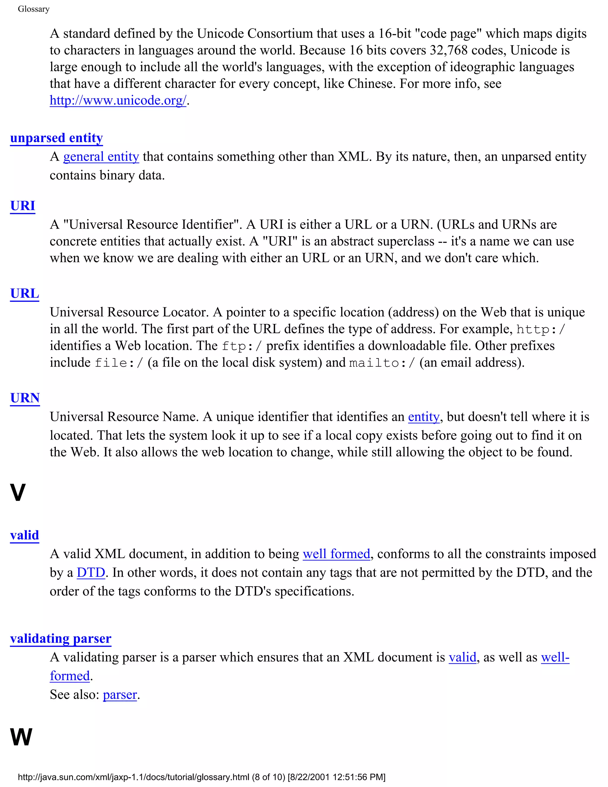 Glossary

            A standard defined by the Unicode Consortium that uses a 16-bit "code page" which maps digits
            to characters in languages around the world. Because 16 bits covers 32,768 codes, Unicode is
            large enough to include all the world's languages, with the exception of ideographic languages
            that have a different character for every concept, like Chinese. For more info, see
            http://www.unicode.org/.

unparsed entity
      A general entity that contains something other than XML. By its nature, then, an unparsed entity
      contains binary data.

URI
            A "Universal Resource Identifier". A URI is either a URL or a URN. (URLs and URNs are
            concrete entities that actually exist. A "URI" is an abstract superclass -- it's a name we can use
            when we know we are dealing with either an URL or an URN, and we don't care which.

URL
            Universal Resource Locator. A pointer to a specific location (address) on the Web that is unique
            in all the world. The first part of the URL defines the type of address. For example, http:/
            identifies a Web location. The ftp:/ prefix identifies a downloadable file. Other prefixes
            include file:/ (a file on the local disk system) and mailto:/ (an email address).

URN
            Universal Resource Name. A unique identifier that identifies an entity, but doesn't tell where it is
            located. That lets the system look it up to see if a local copy exists before going out to find it on
            the Web. It also allows the web location to change, while still allowing the object to be found.


V
valid
            A valid XML document, in addition to being well formed, conforms to all the constraints imposed
            by a DTD. In other words, it does not contain any tags that are not permitted by the DTD, and the
            order of the tags conforms to the DTD's specifications.


validating parser
       A validating parser is a parser which ensures that an XML document is valid, as well as well-
       formed.
       See also: parser.


W
 http://java.sun.com/xml/jaxp-1.1/docs/tutorial/glossary.html (8 of 10) [8/22/2001 12:51:56 PM]
 