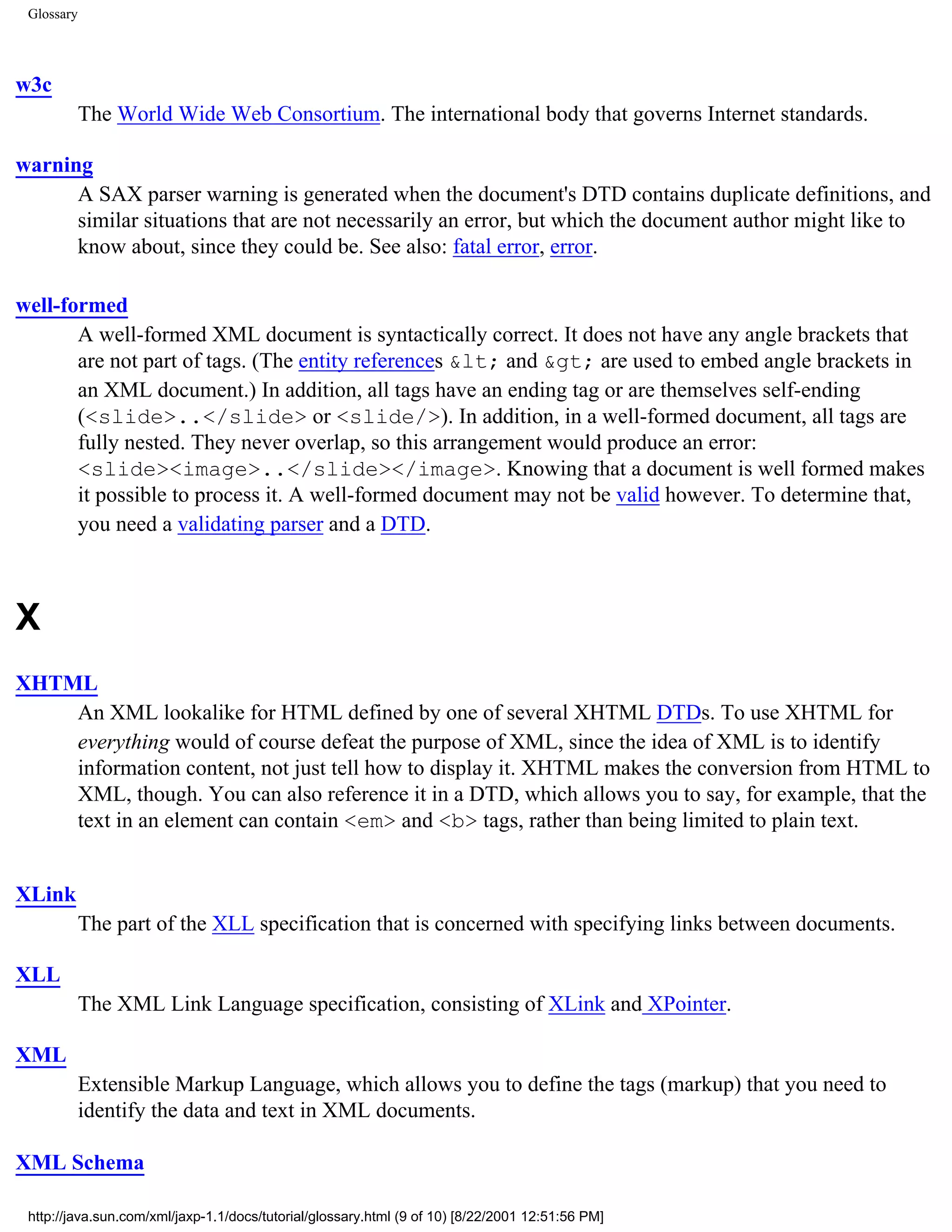 Glossary




w3c
            The World Wide Web Consortium. The international body that governs Internet standards.

warning
      A SAX parser warning is generated when the document's DTD contains duplicate definitions, and
      similar situations that are not necessarily an error, but which the document author might like to
      know about, since they could be. See also: fatal error, error.

well-formed
       A well-formed XML document is syntactically correct. It does not have any angle brackets that
       are not part of tags. (The entity references &lt; and &gt; are used to embed angle brackets in
       an XML document.) In addition, all tags have an ending tag or are themselves self-ending
       (<slide>..</slide> or <slide/>). In addition, in a well-formed document, all tags are
       fully nested. They never overlap, so this arrangement would produce an error:
       <slide><image>..</slide></image>. Knowing that a document is well formed makes
       it possible to process it. A well-formed document may not be valid however. To determine that,
       you need a validating parser and a DTD.



X
XHTML
    An XML lookalike for HTML defined by one of several XHTML DTDs. To use XHTML for
    everything would of course defeat the purpose of XML, since the idea of XML is to identify
    information content, not just tell how to display it. XHTML makes the conversion from HTML to
    XML, though. You can also reference it in a DTD, which allows you to say, for example, that the
    text in an element can contain <em> and <b> tags, rather than being limited to plain text.


XLink
            The part of the XLL specification that is concerned with specifying links between documents.

XLL
            The XML Link Language specification, consisting of XLink and XPointer.

XML
            Extensible Markup Language, which allows you to define the tags (markup) that you need to
            identify the data and text in XML documents.

XML Schema

 http://java.sun.com/xml/jaxp-1.1/docs/tutorial/glossary.html (9 of 10) [8/22/2001 12:51:56 PM]
 