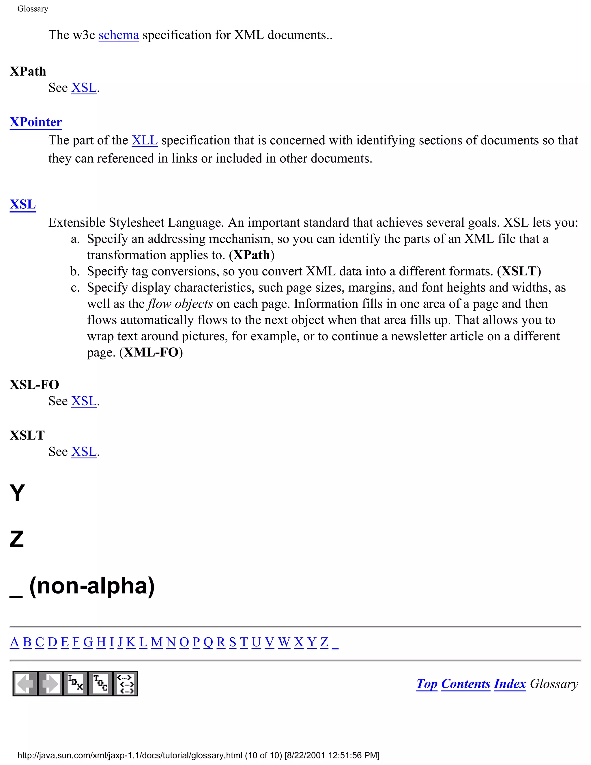 Glossary


            The w3c schema specification for XML documents..

XPath
            See XSL.

XPointer
      The part of the XLL specification that is concerned with identifying sections of documents so that
      they can referenced in links or included in other documents.


XSL
            Extensible Stylesheet Language. An important standard that achieves several goals. XSL lets you:
                a. Specify an addressing mechanism, so you can identify the parts of an XML file that a
                   transformation applies to. (XPath)
               b. Specify tag conversions, so you convert XML data into a different formats. (XSLT)
                c. Specify display characteristics, such page sizes, margins, and font heights and widths, as
                   well as the flow objects on each page. Information fills in one area of a page and then
                   flows automatically flows to the next object when that area fills up. That allows you to
                   wrap text around pictures, for example, or to continue a newsletter article on a different
                   page. (XML-FO)

XSL-FO
     See XSL.

XSLT
            See XSL.


Y
Z
_ (non-alpha)

ABCDEFGHIJKLMNOPQRSTUVWXYZ_


                                                                                                   Top Contents Index Glossary




 http://java.sun.com/xml/jaxp-1.1/docs/tutorial/glossary.html (10 of 10) [8/22/2001 12:51:56 PM]
 