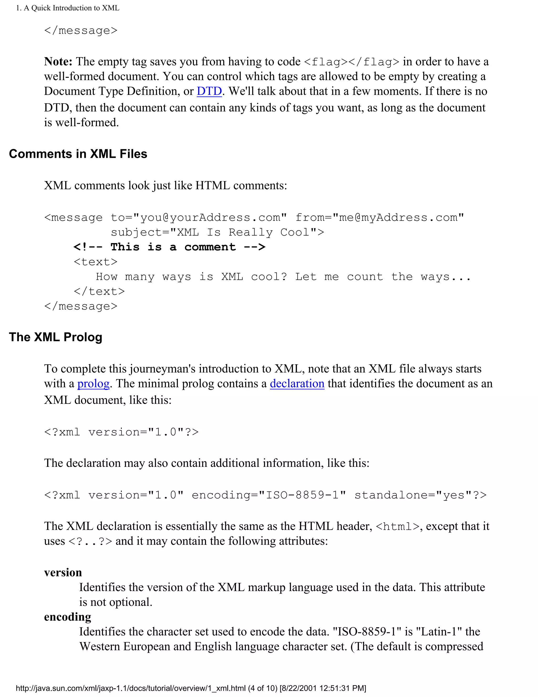 1. A Quick Introduction to XML

         </message>

         Note: The empty tag saves you from having to code <flag></flag> in order to have a
         well-formed document. You can control which tags are allowed to be empty by creating a
         Document Type Definition, or DTD. We'll talk about that in a few moments. If there is no
         DTD, then the document can contain any kinds of tags you want, as long as the document
         is well-formed.

Comments in XML Files

         XML comments look just like HTML comments:

         <message to="you@yourAddress.com" from="me@myAddress.com"
                  subject="XML Is Really Cool">
             <!-- This is a comment -->
             <text>
                How many ways is XML cool? Let me count the ways...
             </text>
         </message>

The XML Prolog

         To complete this journeyman's introduction to XML, note that an XML file always starts
         with a prolog. The minimal prolog contains a declaration that identifies the document as an
         XML document, like this:

         <?xml version="1.0"?>

         The declaration may also contain additional information, like this:

         <?xml version="1.0" encoding="ISO-8859-1" standalone="yes"?>

         The XML declaration is essentially the same as the HTML header, <html>, except that it
         uses <?..?> and it may contain the following attributes:

         version
                Identifies the version of the XML markup language used in the data. This attribute
                is not optional.
         encoding
                Identifies the character set used to encode the data. "ISO-8859-1" is "Latin-1" the
                Western European and English language character set. (The default is compressed


 http://java.sun.com/xml/jaxp-1.1/docs/tutorial/overview/1_xml.html (4 of 10) [8/22/2001 12:51:31 PM]
 