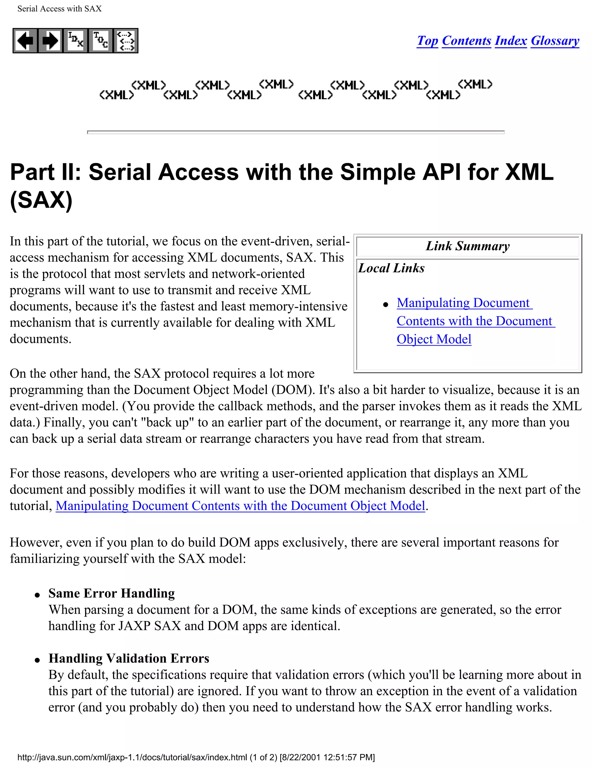 Serial Access with SAX


                                                                                                  Top Contents Index Glossary




Part II: Serial Access with the Simple API for XML
(SAX)
In this part of the tutorial, we focus on the event-driven, serial-             Link Summary
access mechanism for accessing XML documents, SAX. This
is the protocol that most servlets and network-oriented             Local Links
programs will want to use to transmit and receive XML
                                                                        q Manipulating Document
documents, because it's the fastest and least memory-intensive
mechanism that is currently available for dealing with XML                Contents with the Document
documents.                                                                Object Model

On the other hand, the SAX protocol requires a lot more
programming than the Document Object Model (DOM). It's also a bit harder to visualize, because it is an
event-driven model. (You provide the callback methods, and the parser invokes them as it reads the XML
data.) Finally, you can't "back up" to an earlier part of the document, or rearrange it, any more than you
can back up a serial data stream or rearrange characters you have read from that stream.

For those reasons, developers who are writing a user-oriented application that displays an XML
document and possibly modifies it will want to use the DOM mechanism described in the next part of the
tutorial, Manipulating Document Contents with the Document Object Model.

However, even if you plan to do build DOM apps exclusively, there are several important reasons for
familiarizing yourself with the SAX model:

     q   Same Error Handling
         When parsing a document for a DOM, the same kinds of exceptions are generated, so the error
         handling for JAXP SAX and DOM apps are identical.

     q   Handling Validation Errors
         By default, the specifications require that validation errors (which you'll be learning more about in
         this part of the tutorial) are ignored. If you want to throw an exception in the event of a validation
         error (and you probably do) then you need to understand how the SAX error handling works.


 http://java.sun.com/xml/jaxp-1.1/docs/tutorial/sax/index.html (1 of 2) [8/22/2001 12:51:57 PM]
 