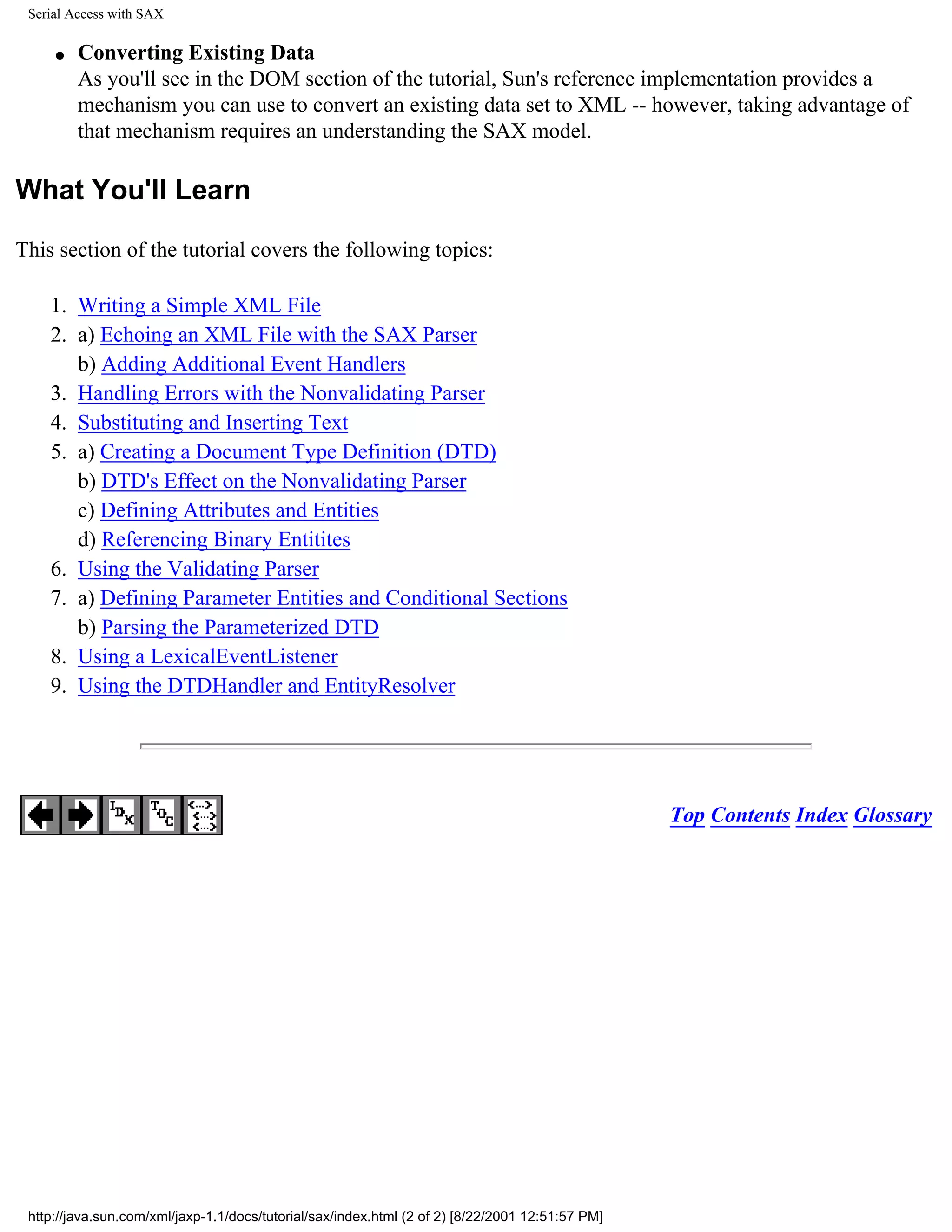Serial Access with SAX

     q   Converting Existing Data
         As you'll see in the DOM section of the tutorial, Sun's reference implementation provides a
         mechanism you can use to convert an existing data set to XML -- however, taking advantage of
         that mechanism requires an understanding the SAX model.

What You'll Learn

This section of the tutorial covers the following topics:

    1. Writing a Simple XML File
    2. a) Echoing an XML File with the SAX Parser
       b) Adding Additional Event Handlers
    3. Handling Errors with the Nonvalidating Parser
    4. Substituting and Inserting Text
    5. a) Creating a Document Type Definition (DTD)
       b) DTD's Effect on the Nonvalidating Parser
       c) Defining Attributes and Entities
       d) Referencing Binary Entitites
    6. Using the Validating Parser
    7. a) Defining Parameter Entities and Conditional Sections
       b) Parsing the Parameterized DTD
    8. Using a LexicalEventListener
    9. Using the DTDHandler and EntityResolver




                                                                                                  Top Contents Index Glossary




 http://java.sun.com/xml/jaxp-1.1/docs/tutorial/sax/index.html (2 of 2) [8/22/2001 12:51:57 PM]
 
