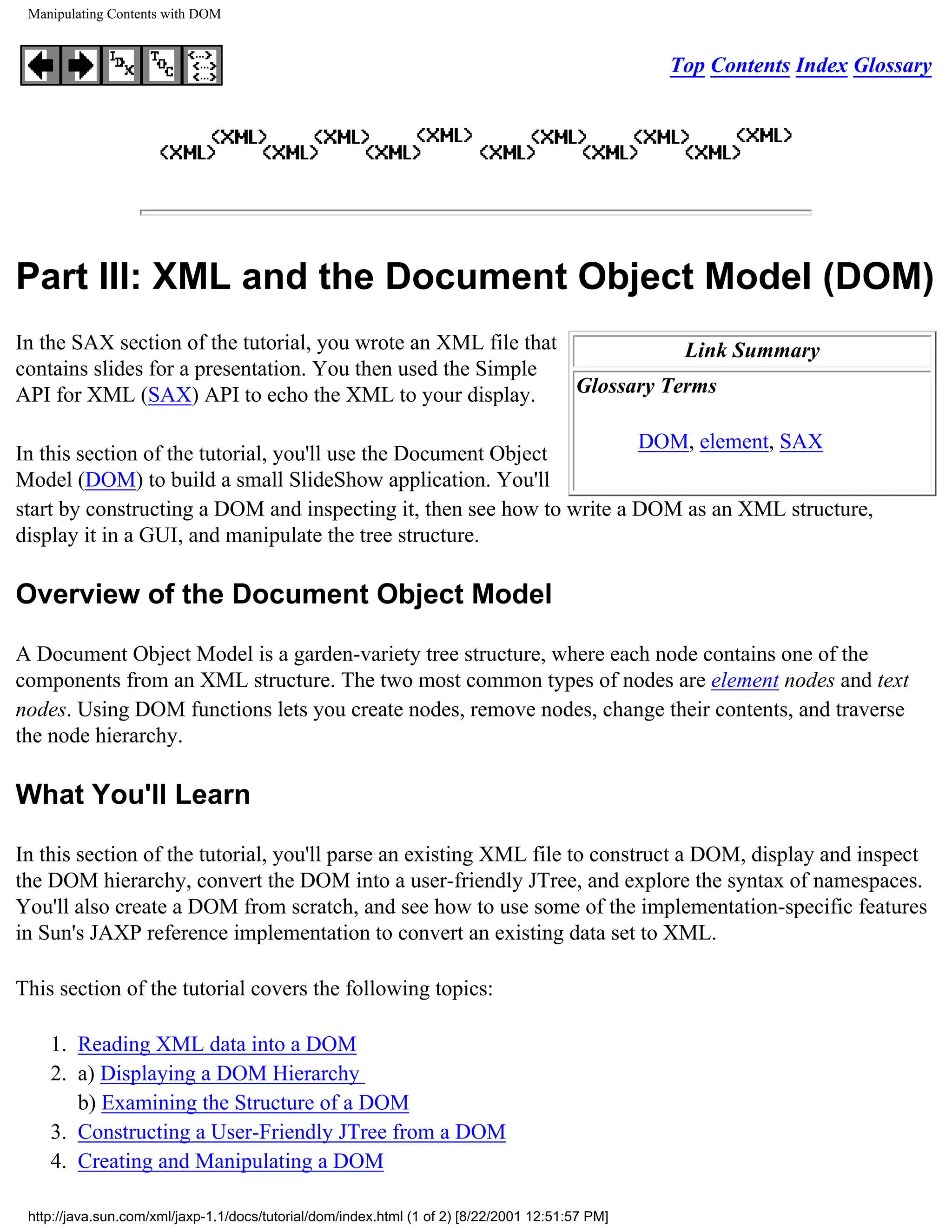 Manipulating Contents with DOM


                                                                                                  Top Contents Index Glossary




Part III: XML and the Document Object Model (DOM)
In the SAX section of the tutorial, you wrote an XML file that            Link Summary
contains slides for a presentation. You then used the Simple
API for XML (SAX) API to echo the XML to your display.         Glossary Terms

                                                                       DOM, element, SAX
In this section of the tutorial, you'll use the Document Object
Model (DOM) to build a small SlideShow application. You'll
start by constructing a DOM and inspecting it, then see how to write a DOM as an XML structure,
display it in a GUI, and manipulate the tree structure.

Overview of the Document Object Model

A Document Object Model is a garden-variety tree structure, where each node contains one of the
components from an XML structure. The two most common types of nodes are element nodes and text
nodes. Using DOM functions lets you create nodes, remove nodes, change their contents, and traverse
the node hierarchy.

What You'll Learn

In this section of the tutorial, you'll parse an existing XML file to construct a DOM, display and inspect
the DOM hierarchy, convert the DOM into a user-friendly JTree, and explore the syntax of namespaces.
You'll also create a DOM from scratch, and see how to use some of the implementation-specific features
in Sun's JAXP reference implementation to convert an existing data set to XML.

This section of the tutorial covers the following topics:

    1. Reading XML data into a DOM
    2. a) Displaying a DOM Hierarchy
       b) Examining the Structure of a DOM
    3. Constructing a User-Friendly JTree from a DOM
    4. Creating and Manipulating a DOM

 http://java.sun.com/xml/jaxp-1.1/docs/tutorial/dom/index.html (1 of 2) [8/22/2001 12:51:57 PM]
 