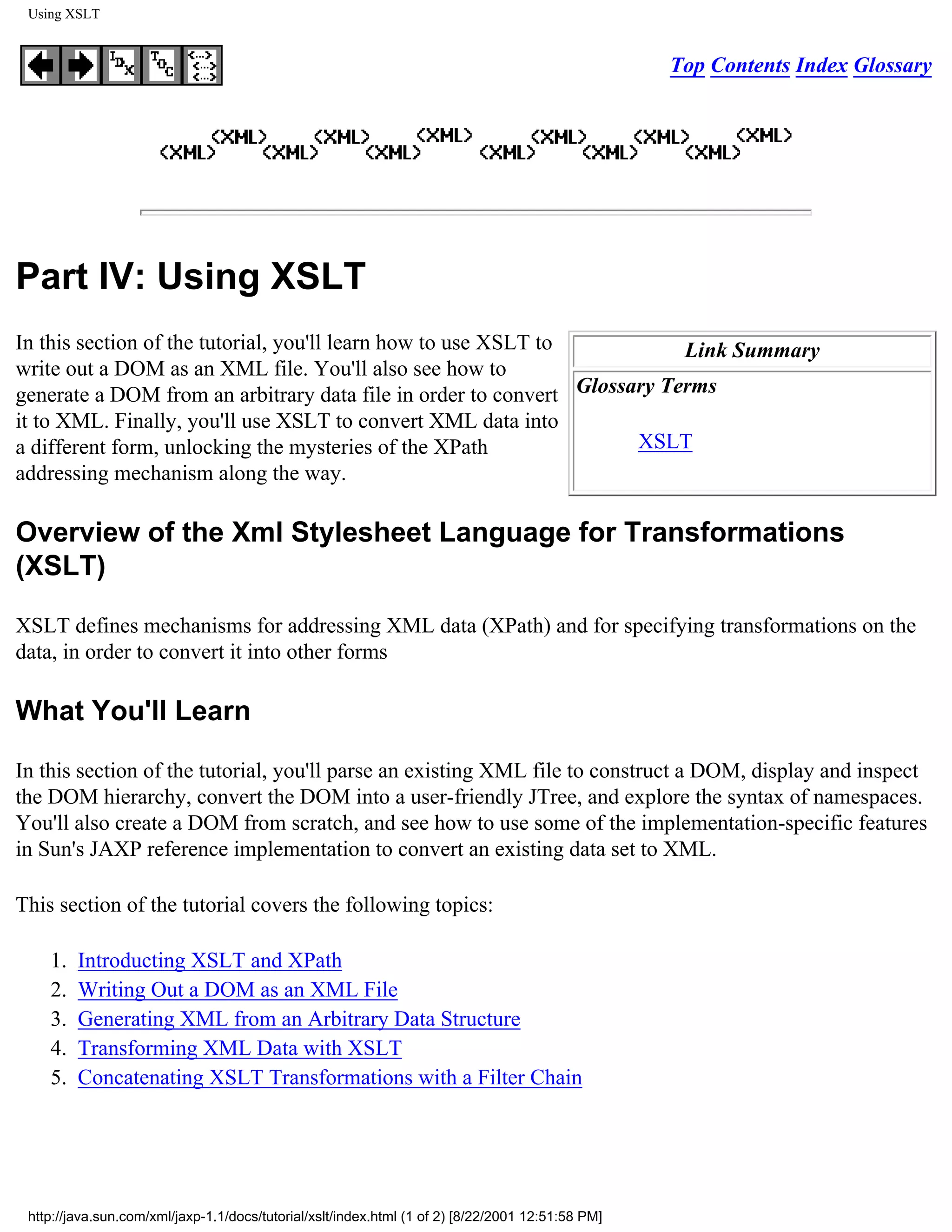 Using XSLT


                                                                                                   Top Contents Index Glossary




Part IV: Using XSLT
In this section of the tutorial, you'll learn how to use XSLT to          Link Summary
write out a DOM as an XML file. You'll also see how to
generate a DOM from an arbitrary data file in order to convert Glossary Terms
it to XML. Finally, you'll use XSLT to convert XML data into
a different form, unlocking the mysteries of the XPath               XSLT
addressing mechanism along the way.

Overview of the Xml Stylesheet Language for Transformations
(XSLT)

XSLT defines mechanisms for addressing XML data (XPath) and for specifying transformations on the
data, in order to convert it into other forms

What You'll Learn

In this section of the tutorial, you'll parse an existing XML file to construct a DOM, display and inspect
the DOM hierarchy, convert the DOM into a user-friendly JTree, and explore the syntax of namespaces.
You'll also create a DOM from scratch, and see how to use some of the implementation-specific features
in Sun's JAXP reference implementation to convert an existing data set to XML.

This section of the tutorial covers the following topics:

    1.   Introducting XSLT and XPath
    2.   Writing Out a DOM as an XML File
    3.   Generating XML from an Arbitrary Data Structure
    4.   Transforming XML Data with XSLT
    5.   Concatenating XSLT Transformations with a Filter Chain




 http://java.sun.com/xml/jaxp-1.1/docs/tutorial/xslt/index.html (1 of 2) [8/22/2001 12:51:58 PM]
 