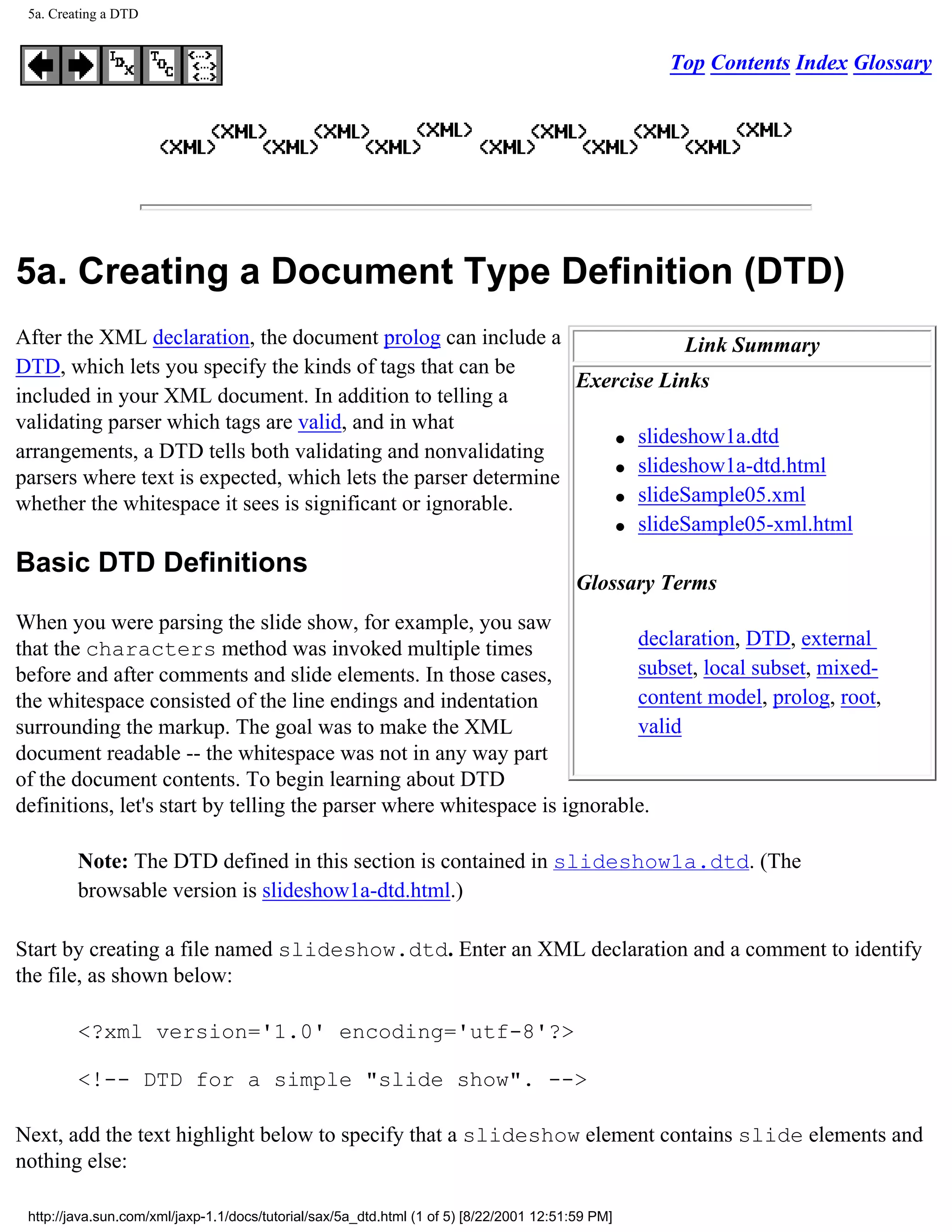 5a. Creating a DTD


                                                                                                   Top Contents Index Glossary




5a. Creating a Document Type Definition (DTD)
After the XML declaration, the document prolog can include a                Link Summary
DTD, which lets you specify the kinds of tags that can be
                                                                Exercise Links
included in your XML document. In addition to telling a
validating parser which tags are valid, and in what
                                                                    q slideshow1a.dtd
arrangements, a DTD tells both validating and nonvalidating
                                                                    q slideshow1a-dtd.html
parsers where text is expected, which lets the parser determine
                                                                    q slideSample05.xml
whether the whitespace it sees is significant or ignorable.
                                                                    q slideSample05-xml.html


Basic DTD Definitions
                                                                                          Glossary Terms
When you were parsing the slide show, for example, you saw
that the characters method was invoked multiple times                      declaration, DTD, external
before and after comments and slide elements. In those cases,              subset, local subset, mixed-
the whitespace consisted of the line endings and indentation               content model, prolog, root,
surrounding the markup. The goal was to make the XML                       valid
document readable -- the whitespace was not in any way part
of the document contents. To begin learning about DTD
definitions, let's start by telling the parser where whitespace is ignorable.

         Note: The DTD defined in this section is contained in slideshow1a.dtd. (The
         browsable version is slideshow1a-dtd.html.)

Start by creating a file named slideshow.dtd. Enter an XML declaration and a comment to identify
the file, as shown below:

         <?xml version='1.0' encoding='utf-8'?>

         <!-- DTD for a simple "slide show". -->

Next, add the text highlight below to specify that a slideshow element contains slide elements and
nothing else:

 http://java.sun.com/xml/jaxp-1.1/docs/tutorial/sax/5a_dtd.html (1 of 5) [8/22/2001 12:51:59 PM]
 