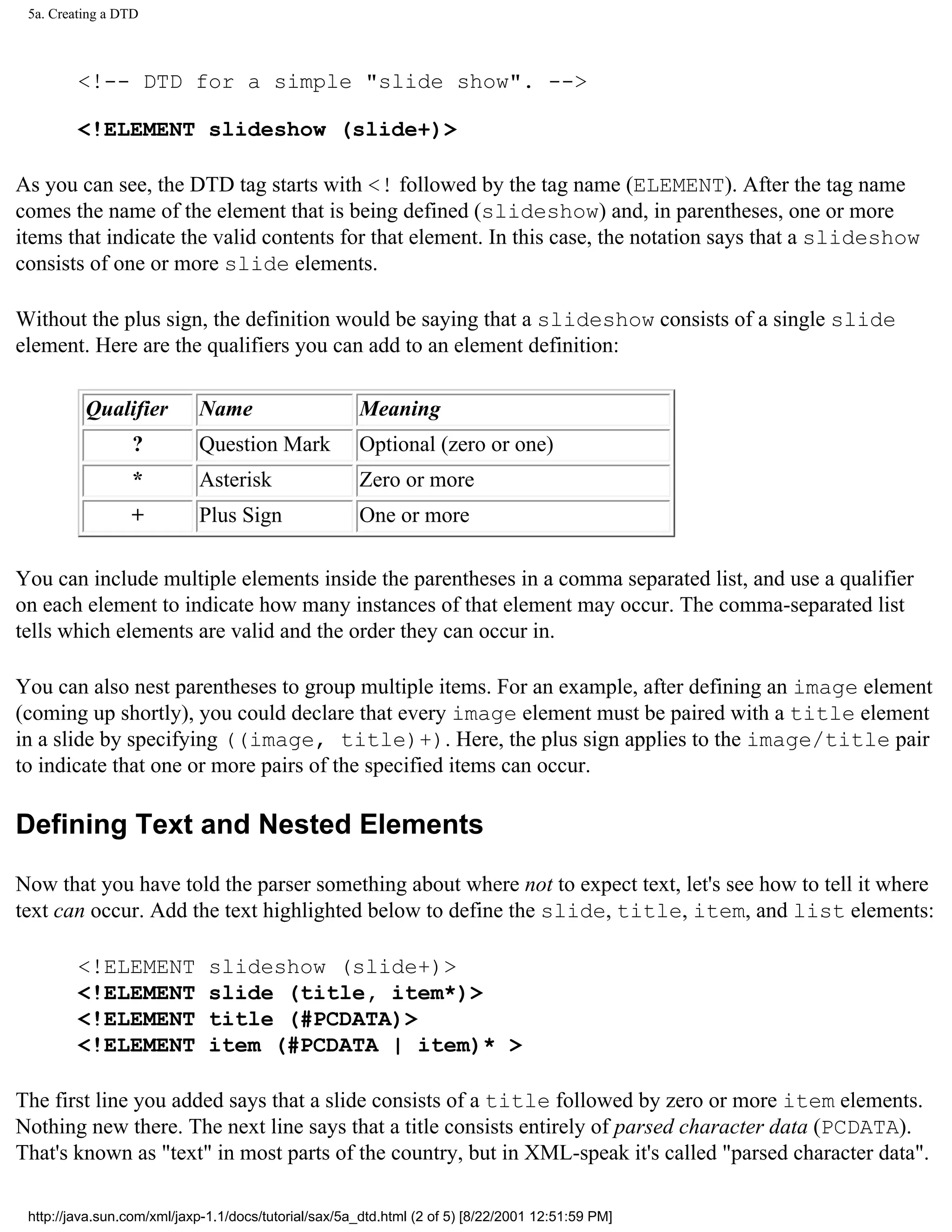 5a. Creating a DTD



         <!-- DTD for a simple "slide show". -->

         <!ELEMENT slideshow (slide+)>

As you can see, the DTD tag starts with <! followed by the tag name (ELEMENT). After the tag name
comes the name of the element that is being defined (slideshow) and, in parentheses, one or more
items that indicate the valid contents for that element. In this case, the notation says that a slideshow
consists of one or more slide elements.

Without the plus sign, the definition would be saying that a slideshow consists of a single slide
element. Here are the qualifiers you can add to an element definition:

          Qualifier         Name                      Meaning
                 ?          Question Mark             Optional (zero or one)
                 *          Asterisk                  Zero or more
                 +          Plus Sign                 One or more

You can include multiple elements inside the parentheses in a comma separated list, and use a qualifier
on each element to indicate how many instances of that element may occur. The comma-separated list
tells which elements are valid and the order they can occur in.

You can also nest parentheses to group multiple items. For an example, after defining an image element
(coming up shortly), you could declare that every image element must be paired with a title element
in a slide by specifying ((image, title)+). Here, the plus sign applies to the image/title pair
to indicate that one or more pairs of the specified items can occur.

Defining Text and Nested Elements

Now that you have told the parser something about where not to expect text, let's see how to tell it where
text can occur. Add the text highlighted below to define the slide, title, item, and list elements:

         <!ELEMENT            slideshow (slide+)>
         <!ELEMENT            slide (title, item*)>
         <!ELEMENT            title (#PCDATA)>
         <!ELEMENT            item (#PCDATA | item)* >

The first line you added says that a slide consists of a title followed by zero or more item elements.
Nothing new there. The next line says that a title consists entirely of parsed character data (PCDATA).
That's known as "text" in most parts of the country, but in XML-speak it's called "parsed character data".

 http://java.sun.com/xml/jaxp-1.1/docs/tutorial/sax/5a_dtd.html (2 of 5) [8/22/2001 12:51:59 PM]
 