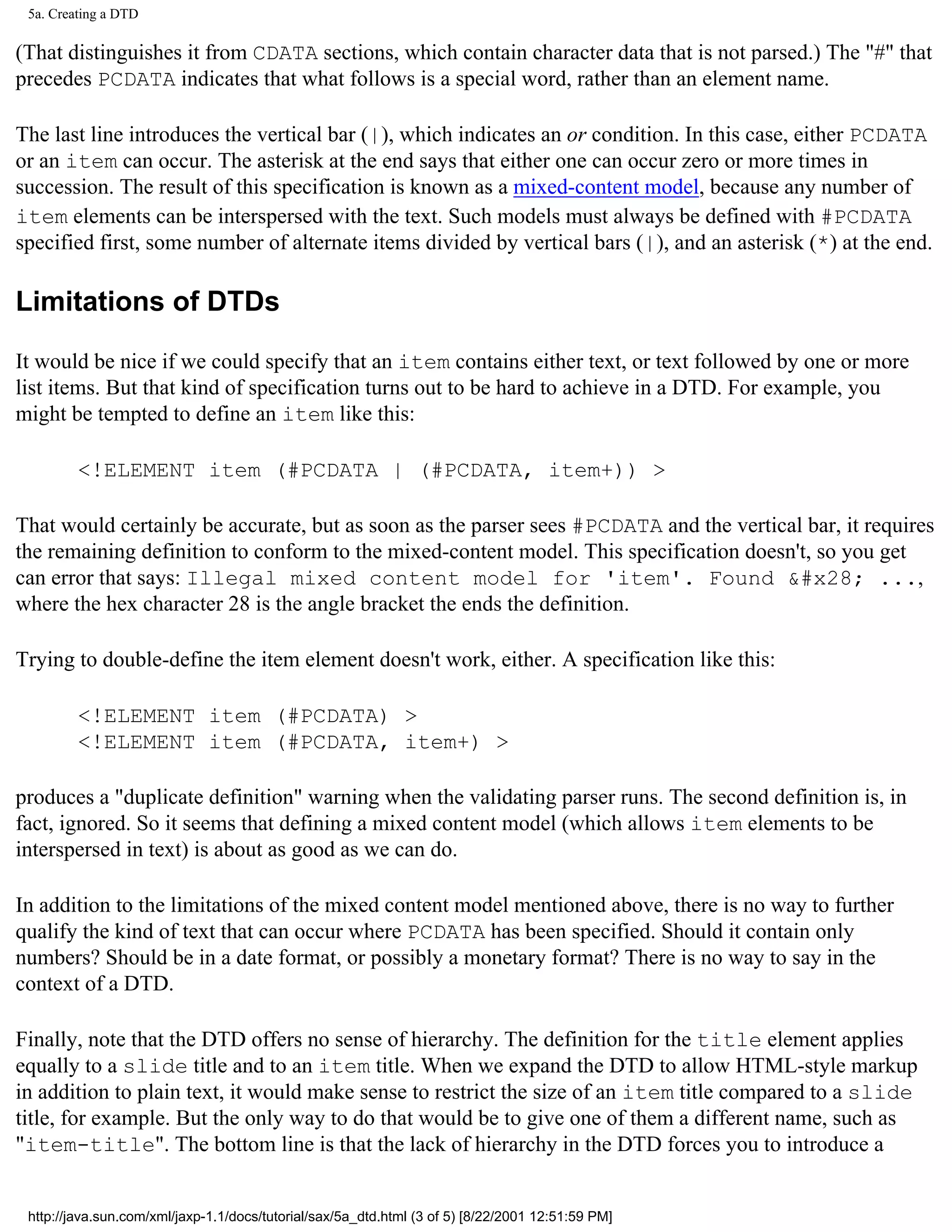 5a. Creating a DTD

(That distinguishes it from CDATA sections, which contain character data that is not parsed.) The "#" that
precedes PCDATA indicates that what follows is a special word, rather than an element name.

The last line introduces the vertical bar (|), which indicates an or condition. In this case, either PCDATA
or an item can occur. The asterisk at the end says that either one can occur zero or more times in
succession. The result of this specification is known as a mixed-content model, because any number of
item elements can be interspersed with the text. Such models must always be defined with #PCDATA
specified first, some number of alternate items divided by vertical bars (|), and an asterisk (*) at the end.

Limitations of DTDs

It would be nice if we could specify that an item contains either text, or text followed by one or more
list items. But that kind of specification turns out to be hard to achieve in a DTD. For example, you
might be tempted to define an item like this:

         <!ELEMENT item (#PCDATA | (#PCDATA, item+)) >

That would certainly be accurate, but as soon as the parser sees #PCDATA and the vertical bar, it requires
the remaining definition to conform to the mixed-content model. This specification doesn't, so you get
can error that says: Illegal mixed content model for 'item'. Found &#x28; ...,
where the hex character 28 is the angle bracket the ends the definition.

Trying to double-define the item element doesn't work, either. A specification like this:

         <!ELEMENT item (#PCDATA) >
         <!ELEMENT item (#PCDATA, item+) >

produces a "duplicate definition" warning when the validating parser runs. The second definition is, in
fact, ignored. So it seems that defining a mixed content model (which allows item elements to be
interspersed in text) is about as good as we can do.

In addition to the limitations of the mixed content model mentioned above, there is no way to further
qualify the kind of text that can occur where PCDATA has been specified. Should it contain only
numbers? Should be in a date format, or possibly a monetary format? There is no way to say in the
context of a DTD.

Finally, note that the DTD offers no sense of hierarchy. The definition for the title element applies
equally to a slide title and to an item title. When we expand the DTD to allow HTML-style markup
in addition to plain text, it would make sense to restrict the size of an item title compared to a slide
title, for example. But the only way to do that would be to give one of them a different name, such as
"item-title". The bottom line is that the lack of hierarchy in the DTD forces you to introduce a


 http://java.sun.com/xml/jaxp-1.1/docs/tutorial/sax/5a_dtd.html (3 of 5) [8/22/2001 12:51:59 PM]
 
