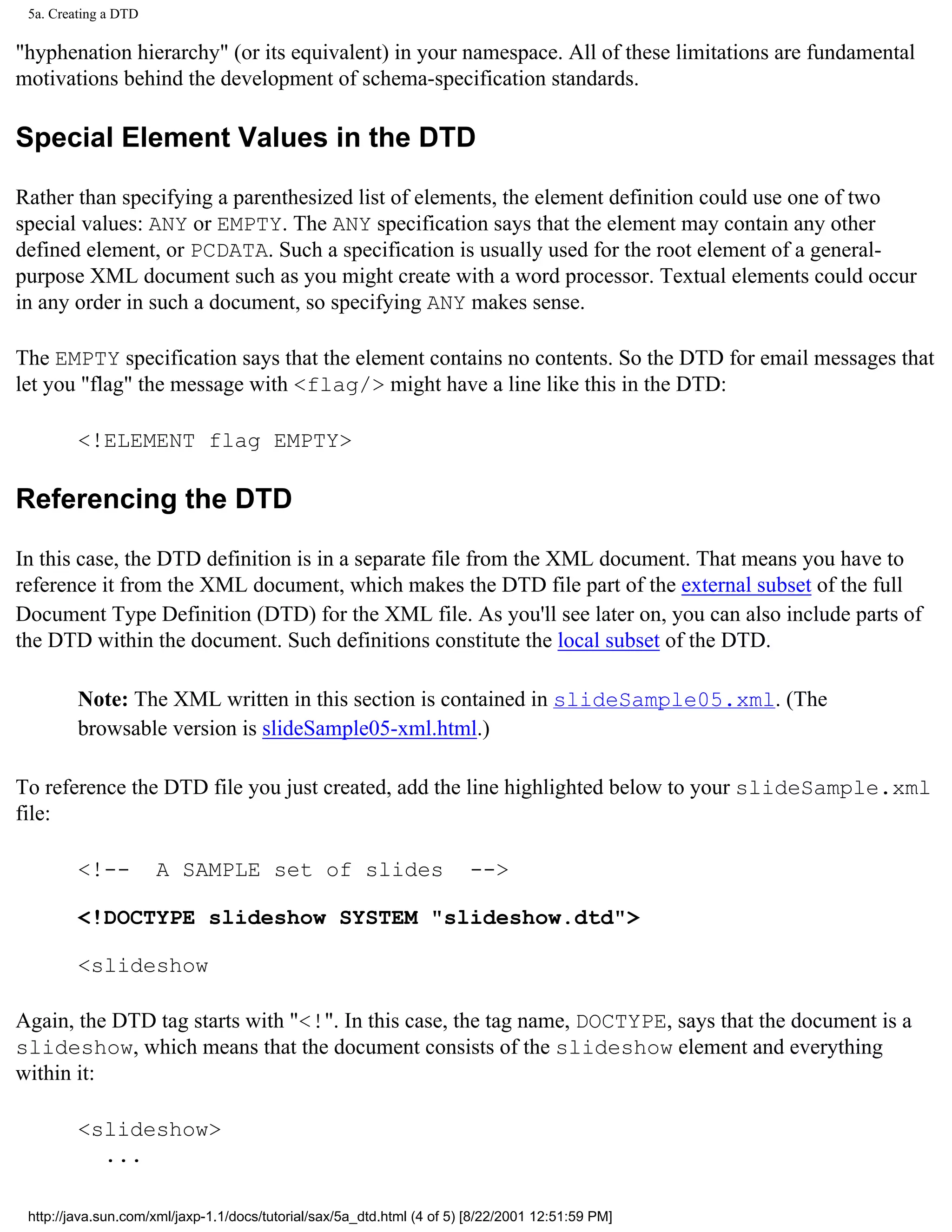 5a. Creating a DTD

"hyphenation hierarchy" (or its equivalent) in your namespace. All of these limitations are fundamental
motivations behind the development of schema-specification standards.

Special Element Values in the DTD

Rather than specifying a parenthesized list of elements, the element definition could use one of two
special values: ANY or EMPTY. The ANY specification says that the element may contain any other
defined element, or PCDATA. Such a specification is usually used for the root element of a general-
purpose XML document such as you might create with a word processor. Textual elements could occur
in any order in such a document, so specifying ANY makes sense.

The EMPTY specification says that the element contains no contents. So the DTD for email messages that
let you "flag" the message with <flag/> might have a line like this in the DTD:

         <!ELEMENT flag EMPTY>

Referencing the DTD

In this case, the DTD definition is in a separate file from the XML document. That means you have to
reference it from the XML document, which makes the DTD file part of the external subset of the full
Document Type Definition (DTD) for the XML file. As you'll see later on, you can also include parts of
the DTD within the document. Such definitions constitute the local subset of the DTD.

         Note: The XML written in this section is contained in slideSample05.xml. (The
         browsable version is slideSample05-xml.html.)

To reference the DTD file you just created, add the line highlighted below to your slideSample.xml
file:

         <!--         A SAMPLE set of slides                            -->

         <!DOCTYPE slideshow SYSTEM "slideshow.dtd">

         <slideshow

Again, the DTD tag starts with "<!". In this case, the tag name, DOCTYPE, says that the document is a
slideshow, which means that the document consists of the slideshow element and everything
within it:

         <slideshow>
           ...

 http://java.sun.com/xml/jaxp-1.1/docs/tutorial/sax/5a_dtd.html (4 of 5) [8/22/2001 12:51:59 PM]
 