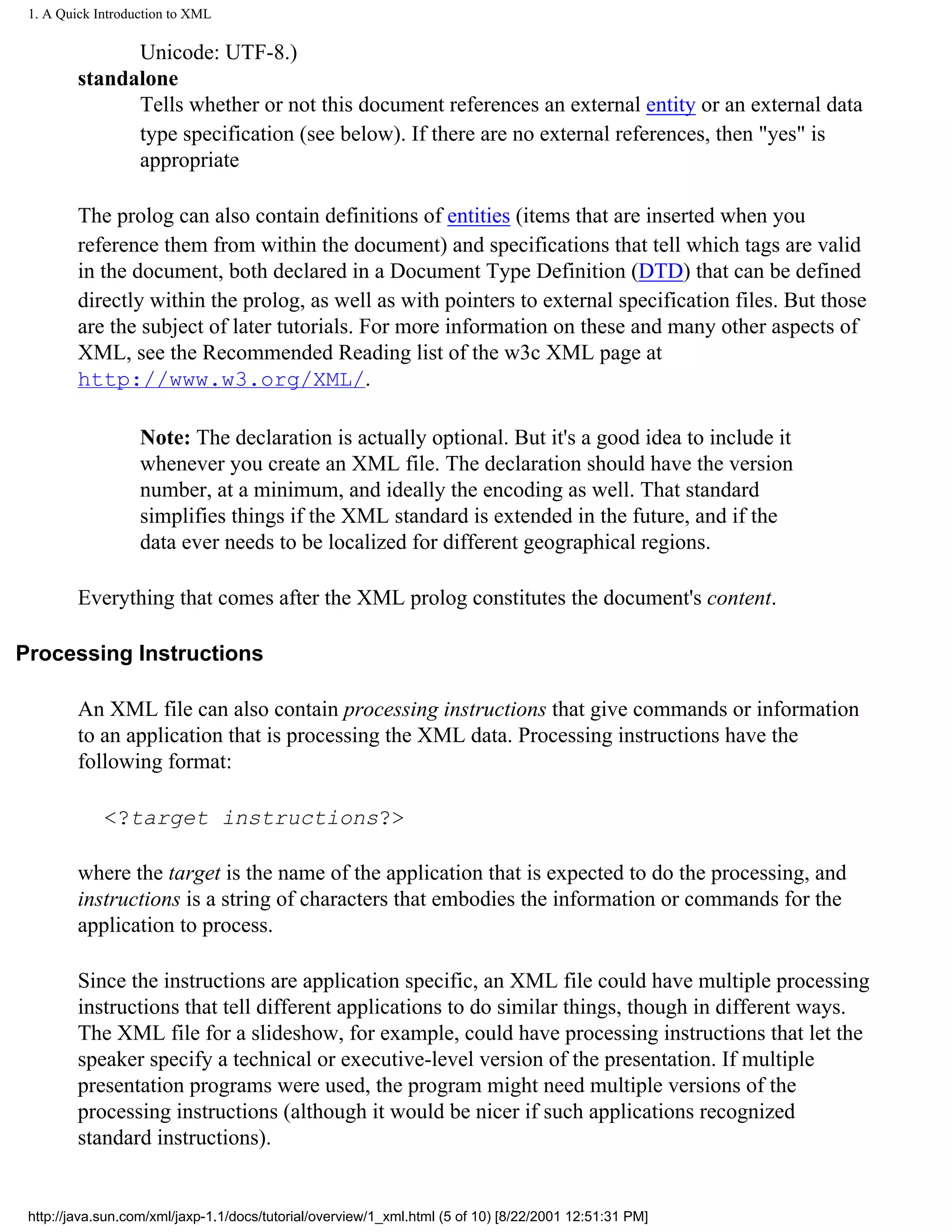 1. A Quick Introduction to XML

               Unicode: UTF-8.)
         standalone
               Tells whether or not this document references an external entity or an external data
               type specification (see below). If there are no external references, then "yes" is
               appropriate

         The prolog can also contain definitions of entities (items that are inserted when you
         reference them from within the document) and specifications that tell which tags are valid
         in the document, both declared in a Document Type Definition (DTD) that can be defined
         directly within the prolog, as well as with pointers to external specification files. But those
         are the subject of later tutorials. For more information on these and many other aspects of
         XML, see the Recommended Reading list of the w3c XML page at
         http://www.w3.org/XML/.

                   Note: The declaration is actually optional. But it's a good idea to include it
                   whenever you create an XML file. The declaration should have the version
                   number, at a minimum, and ideally the encoding as well. That standard
                   simplifies things if the XML standard is extended in the future, and if the
                   data ever needs to be localized for different geographical regions.

         Everything that comes after the XML prolog constitutes the document's content.

Processing Instructions

         An XML file can also contain processing instructions that give commands or information
         to an application that is processing the XML data. Processing instructions have the
         following format:

             <?target instructions?>

         where the target is the name of the application that is expected to do the processing, and
         instructions is a string of characters that embodies the information or commands for the
         application to process.

         Since the instructions are application specific, an XML file could have multiple processing
         instructions that tell different applications to do similar things, though in different ways.
         The XML file for a slideshow, for example, could have processing instructions that let the
         speaker specify a technical or executive-level version of the presentation. If multiple
         presentation programs were used, the program might need multiple versions of the
         processing instructions (although it would be nicer if such applications recognized
         standard instructions).


 http://java.sun.com/xml/jaxp-1.1/docs/tutorial/overview/1_xml.html (5 of 10) [8/22/2001 12:51:31 PM]
 