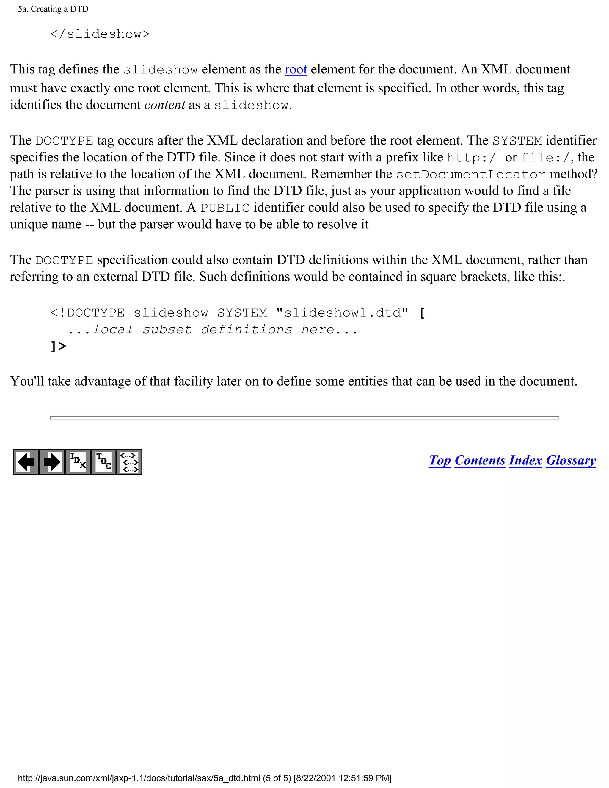 5a. Creating a DTD

         </slideshow>

This tag defines the slideshow element as the root element for the document. An XML document
must have exactly one root element. This is where that element is specified. In other words, this tag
identifies the document content as a slideshow.

The DOCTYPE tag occurs after the XML declaration and before the root element. The SYSTEM identifier
specifies the location of the DTD file. Since it does not start with a prefix like http:/ or file:/, the
path is relative to the location of the XML document. Remember the setDocumentLocator method?
The parser is using that information to find the DTD file, just as your application would to find a file
relative to the XML document. A PUBLIC identifier could also be used to specify the DTD file using a
unique name -- but the parser would have to be able to resolve it

The DOCTYPE specification could also contain DTD definitions within the XML document, rather than
referring to an external DTD file. Such definitions would be contained in square brackets, like this:.

         <!DOCTYPE slideshow SYSTEM "slideshow1.dtd" [
            ...local subset definitions here...
         ]>

You'll take advantage of that facility later on to define some entities that can be used in the document.




                                                                                                   Top Contents Index Glossary




 http://java.sun.com/xml/jaxp-1.1/docs/tutorial/sax/5a_dtd.html (5 of 5) [8/22/2001 12:51:59 PM]
 