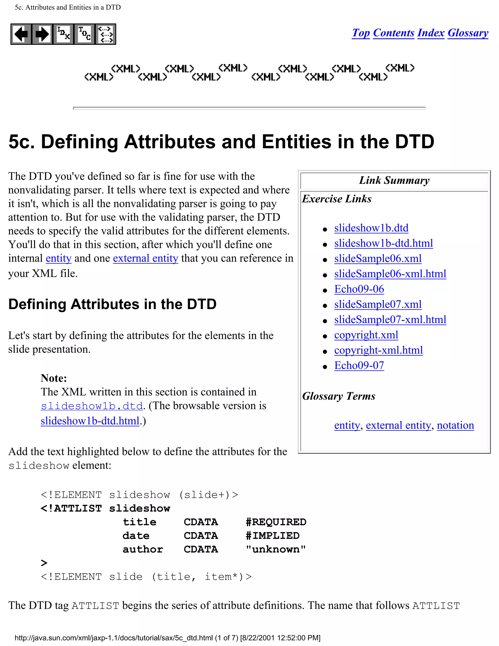 5c. Attributes and Entities in a DTD


                                                                                                   Top Contents Index Glossary




5c. Defining Attributes and Entities in the DTD
The DTD you've defined so far is fine for use with the                        Link Summary
nonvalidating parser. It tells where text is expected and where
it isn't, which is all the nonvalidating parser is going to pay   Exercise Links
attention to. But for use with the validating parser, the DTD
                                                                      q slideshow1b.dtd
needs to specify the valid attributes for the different elements.
You'll do that in this section, after which you'll define one         q slideshow1b-dtd.html

internal entity and one external entity that you can reference in     q slideSample06.xml

your XML file.                                                        q slideSample06-xml.html

                                                                      q Echo09-06

Defining Attributes in the DTD                                        q slideSample07.xml

                                                                      q slideSample07-xml.html

Let's start by defining the attributes for the elements in the        q copyright.xml

slide presentation.                                                   q copyright-xml.html

                                                                      q Echo09-07

          Note:
          The XML written in this section is contained in         Glossary Terms
          slideshow1b.dtd. (The browsable version is
          slideshow1b-dtd.html.)                                        entity, external entity, notation

Add the text highlighted below to define the attributes for the
slideshow element:

         <!ELEMENT slideshow (slide+)>
         <!ATTLIST slideshow
                     title    CDATA    #REQUIRED
                     date     CDATA    #IMPLIED
                     author   CDATA    "unknown"
         >
         <!ELEMENT slide (title, item*)>

The DTD tag ATTLIST begins the series of attribute definitions. The name that follows ATTLIST

 http://java.sun.com/xml/jaxp-1.1/docs/tutorial/sax/5c_dtd.html (1 of 7) [8/22/2001 12:52:00 PM]
 
