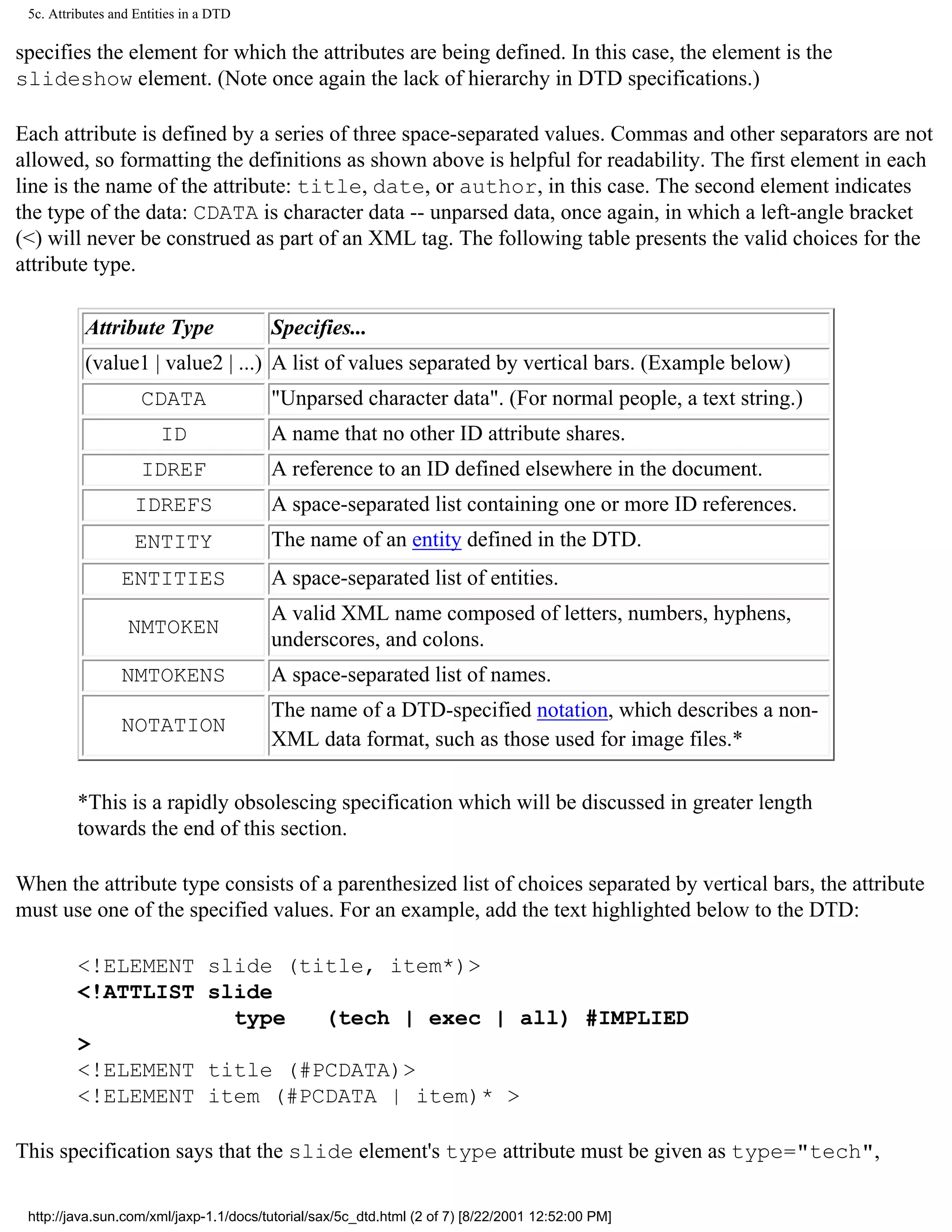 5c. Attributes and Entities in a DTD

specifies the element for which the attributes are being defined. In this case, the element is the
slideshow element. (Note once again the lack of hierarchy in DTD specifications.)

Each attribute is defined by a series of three space-separated values. Commas and other separators are not
allowed, so formatting the definitions as shown above is helpful for readability. The first element in each
line is the name of the attribute: title, date, or author, in this case. The second element indicates
the type of the data: CDATA is character data -- unparsed data, once again, in which a left-angle bracket
(<) will never be construed as part of an XML tag. The following table presents the valid choices for the
attribute type.

           Attribute Type               Specifies...
           (value1 | value2 | ...) A list of values separated by vertical bars. (Example below)
                     CDATA              "Unparsed character data". (For normal people, a text string.)
                        ID              A name that no other ID attribute shares.
                     IDREF              A reference to an ID defined elsewhere in the document.
                   IDREFS               A space-separated list containing one or more ID references.
                   ENTITY               The name of an entity defined in the DTD.
                 ENTITIES               A space-separated list of entities.
                                        A valid XML name composed of letters, numbers, hyphens,
                  NMTOKEN
                                        underscores, and colons.
                 NMTOKENS               A space-separated list of names.
                                        The name of a DTD-specified notation, which describes a non-
                 NOTATION
                                        XML data format, such as those used for image files.*

         *This is a rapidly obsolescing specification which will be discussed in greater length
         towards the end of this section.

When the attribute type consists of a parenthesized list of choices separated by vertical bars, the attribute
must use one of the specified values. For an example, add the text highlighted below to the DTD:

         <!ELEMENT slide (title, item*)>
         <!ATTLIST slide
                     type   (tech | exec | all) #IMPLIED
         >
         <!ELEMENT title (#PCDATA)>
         <!ELEMENT item (#PCDATA | item)* >

This specification says that the slide element's type attribute must be given as type="tech",

 http://java.sun.com/xml/jaxp-1.1/docs/tutorial/sax/5c_dtd.html (2 of 7) [8/22/2001 12:52:00 PM]
 