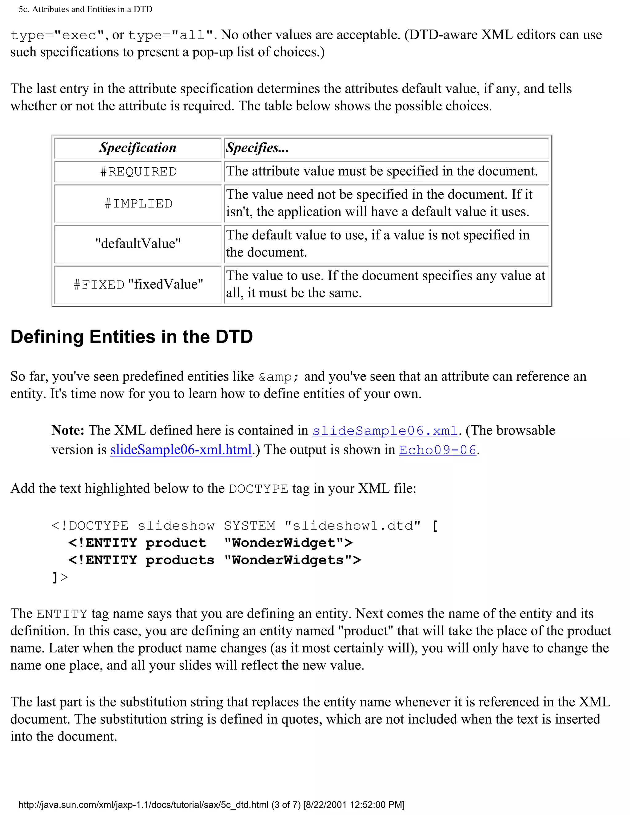 5c. Attributes and Entities in a DTD

type="exec", or type="all". No other values are acceptable. (DTD-aware XML editors can use
such specifications to present a pop-up list of choices.)

The last entry in the attribute specification determines the attributes default value, if any, and tells
whether or not the attribute is required. The table below shows the possible choices.

                      Specification                 Specifies...
                      #REQUIRED                     The attribute value must be specified in the document.
                                                    The value need not be specified in the document. If it
                       #IMPLIED
                                                    isn't, the application will have a default value it uses.
                                                    The default value to use, if a value is not specified in
                     "defaultValue"
                                                    the document.
                                                    The value to use. If the document specifies any value at
               #FIXED "fixedValue"
                                                    all, it must be the same.


Defining Entities in the DTD

So far, you've seen predefined entities like &amp; and you've seen that an attribute can reference an
entity. It's time now for you to learn how to define entities of your own.

         Note: The XML defined here is contained in slideSample06.xml. (The browsable
         version is slideSample06-xml.html.) The output is shown in Echo09-06.

Add the text highlighted below to the DOCTYPE tag in your XML file:

         <!DOCTYPE slideshow SYSTEM "slideshow1.dtd" [
            <!ENTITY product "WonderWidget">
            <!ENTITY products "WonderWidgets">
         ]>

The ENTITY tag name says that you are defining an entity. Next comes the name of the entity and its
definition. In this case, you are defining an entity named "product" that will take the place of the product
name. Later when the product name changes (as it most certainly will), you will only have to change the
name one place, and all your slides will reflect the new value.

The last part is the substitution string that replaces the entity name whenever it is referenced in the XML
document. The substitution string is defined in quotes, which are not included when the text is inserted
into the document.



 http://java.sun.com/xml/jaxp-1.1/docs/tutorial/sax/5c_dtd.html (3 of 7) [8/22/2001 12:52:00 PM]
 
