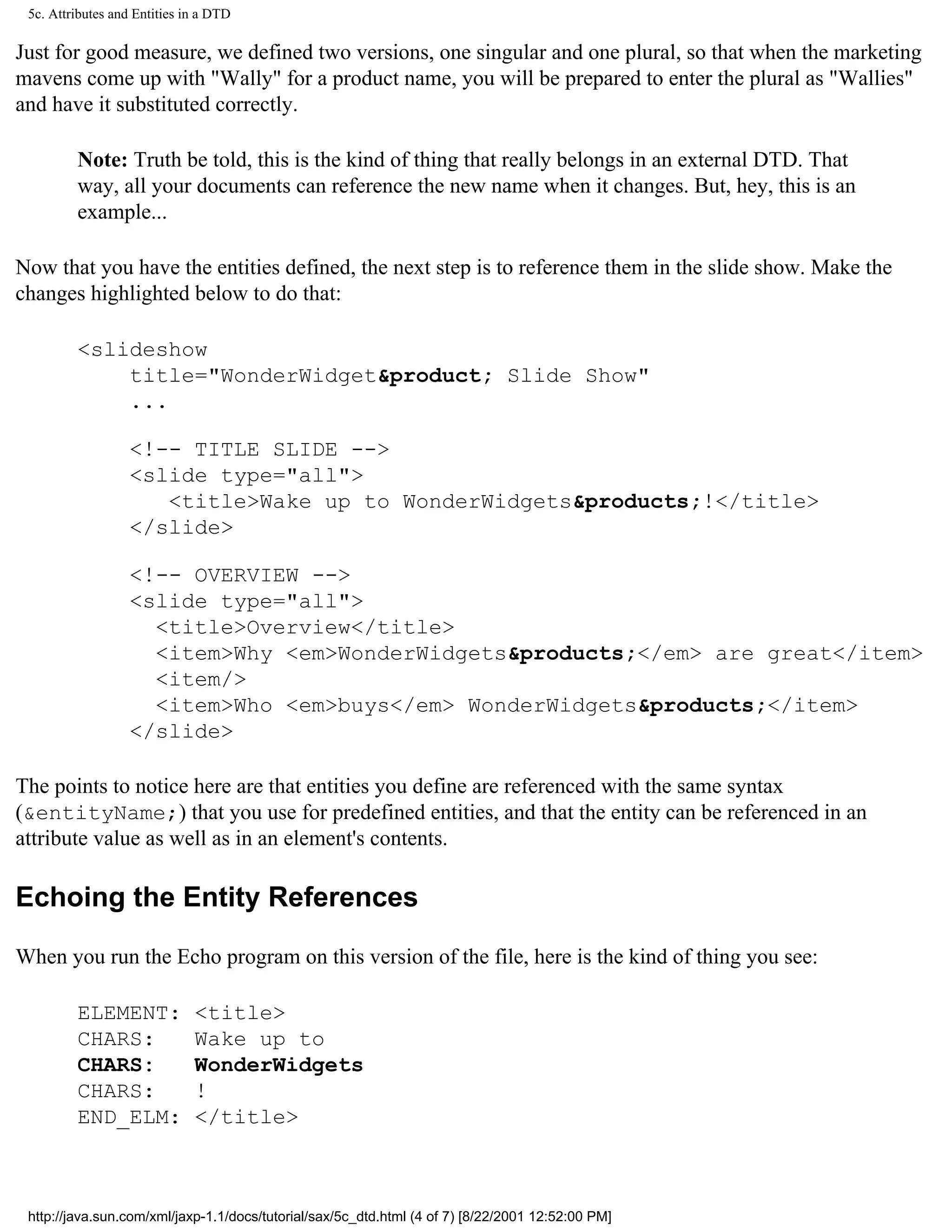 5c. Attributes and Entities in a DTD

Just for good measure, we defined two versions, one singular and one plural, so that when the marketing
mavens come up with "Wally" for a product name, you will be prepared to enter the plural as "Wallies"
and have it substituted correctly.

         Note: Truth be told, this is the kind of thing that really belongs in an external DTD. That
         way, all your documents can reference the new name when it changes. But, hey, this is an
         example...

Now that you have the entities defined, the next step is to reference them in the slide show. Make the
changes highlighted below to do that:

         <slideshow
             title="WonderWidget&product; Slide Show"
             ...

                   <!-- TITLE SLIDE -->
                   <slide type="all">
                      <title>Wake up to WonderWidgets&products;!</title>
                   </slide>

                   <!-- OVERVIEW -->
                   <slide type="all">
                     <title>Overview</title>
                     <item>Why <em>WonderWidgets&products;</em> are great</item>
                     <item/>
                     <item>Who <em>buys</em> WonderWidgets&products;</item>
                   </slide>

The points to notice here are that entities you define are referenced with the same syntax
(&entityName;) that you use for predefined entities, and that the entity can be referenced in an
attribute value as well as in an element's contents.

Echoing the Entity References

When you run the Echo program on this version of the file, here is the kind of thing you see:

         ELEMENT:             <title>
         CHARS:               Wake up to
         CHARS:               WonderWidgets
         CHARS:               !
         END_ELM:             </title>



 http://java.sun.com/xml/jaxp-1.1/docs/tutorial/sax/5c_dtd.html (4 of 7) [8/22/2001 12:52:00 PM]
 