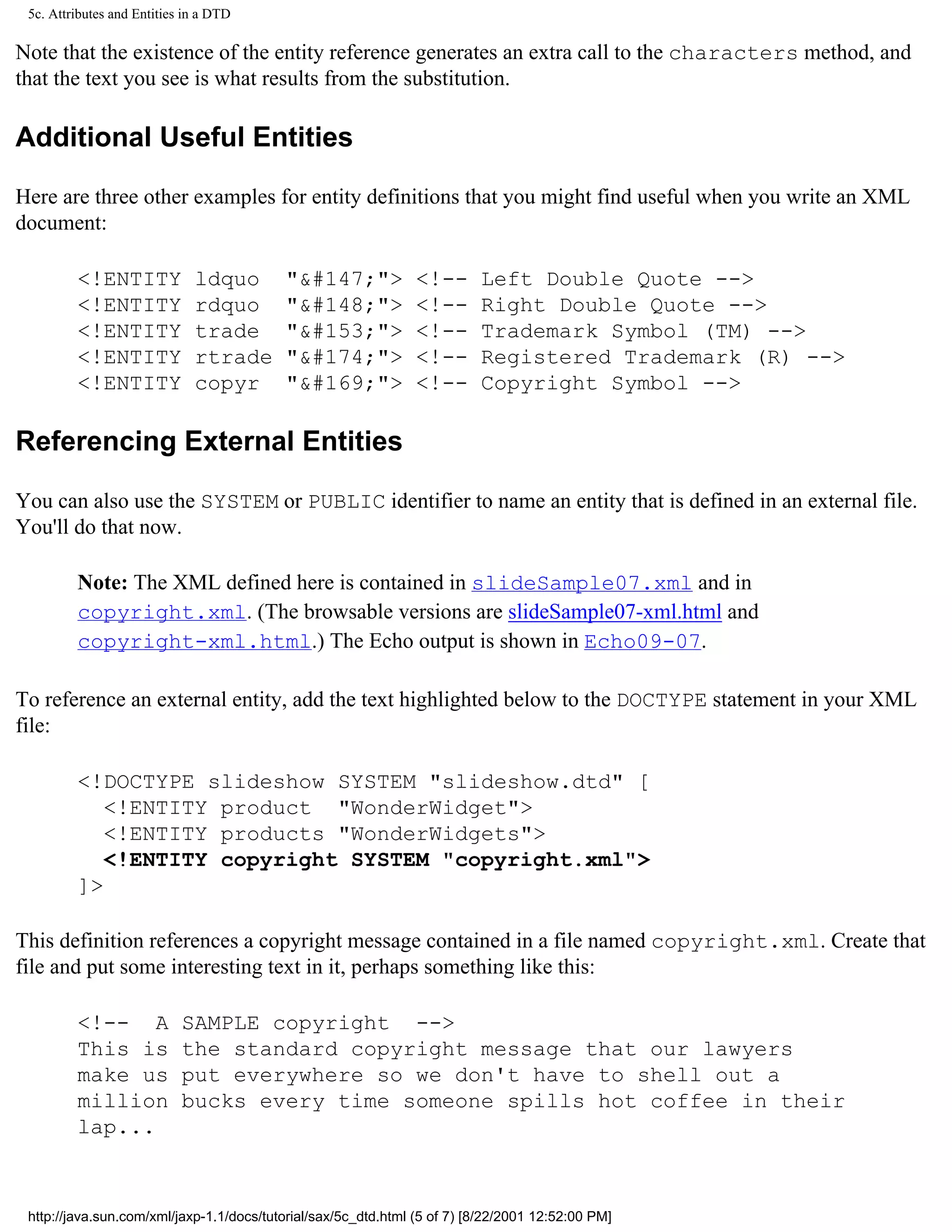 5c. Attributes and Entities in a DTD

Note that the existence of the entity reference generates an extra call to the characters method, and
that the text you see is what results from the substitution.

Additional Useful Entities

Here are three other examples for entity definitions that you might find useful when you write an XML
document:

         <!ENTITY             ldquo       "&#147;">             <!--      Left Double Quote -->
         <!ENTITY             rdquo       "&#148;">             <!--      Right Double Quote -->
         <!ENTITY             trade       "&#153;">             <!--      Trademark Symbol (TM) -->
         <!ENTITY             rtrade      "&#174;">             <!--      Registered Trademark (R) -->
         <!ENTITY             copyr       "&#169;">             <!--      Copyright Symbol -->

Referencing External Entities

You can also use the SYSTEM or PUBLIC identifier to name an entity that is defined in an external file.
You'll do that now.

         Note: The XML defined here is contained in slideSample07.xml and in
         copyright.xml. (The browsable versions are slideSample07-xml.html and
         copyright-xml.html.) The Echo output is shown in Echo09-07.

To reference an external entity, add the text highlighted below to the DOCTYPE statement in your XML
file:

         <!DOCTYPE slideshow SYSTEM "slideshow.dtd" [
            <!ENTITY product "WonderWidget">
            <!ENTITY products "WonderWidgets">
            <!ENTITY copyright SYSTEM "copyright.xml">
         ]>

This definition references a copyright message contained in a file named copyright.xml. Create that
file and put some interesting text in it, perhaps something like this:

         <!-- A             SAMPLE copyright -->
         This is            the standard copyright message that our lawyers
         make us            put everywhere so we don't have to shell out a
         million            bucks every time someone spills hot coffee in their
         lap...



 http://java.sun.com/xml/jaxp-1.1/docs/tutorial/sax/5c_dtd.html (5 of 7) [8/22/2001 12:52:00 PM]
 