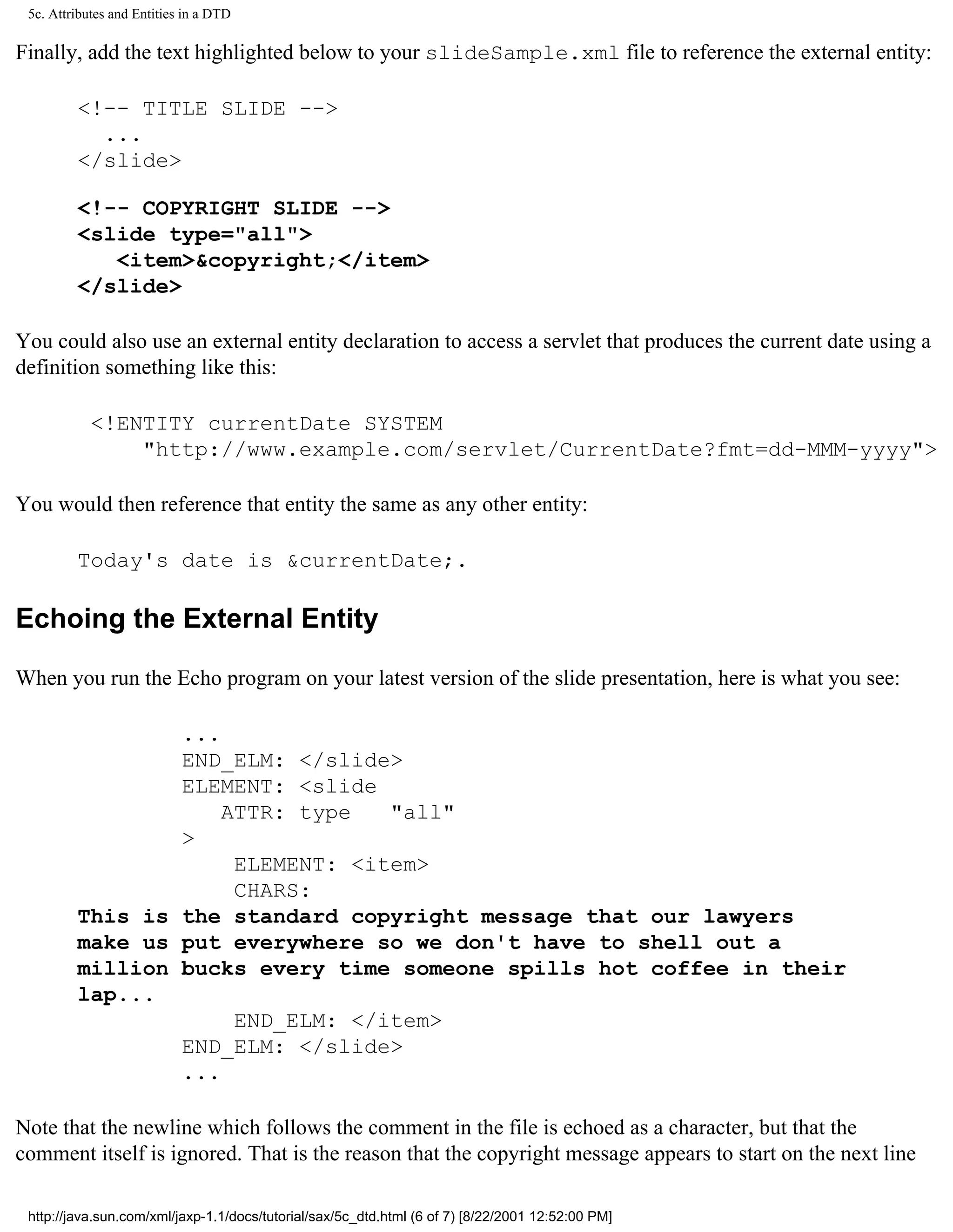 5c. Attributes and Entities in a DTD

Finally, add the text highlighted below to your slideSample.xml file to reference the external entity:

         <!-- TITLE SLIDE -->
           ...
         </slide>

         <!-- COPYRIGHT SLIDE -->
         <slide type="all">
            <item>&copyright;</item>
         </slide>

You could also use an external entity declaration to access a servlet that produces the current date using a
definition something like this:

            <!ENTITY currentDate SYSTEM
                "http://www.example.com/servlet/CurrentDate?fmt=dd-MMM-yyyy">

You would then reference that entity the same as any other entity:

         Today's date is &currentDate;.

Echoing the External Entity

When you run the Echo program on your latest version of the slide presentation, here is what you see:

                 ...
                 END_ELM: </slide>
                 ELEMENT: <slide
                     ATTR: type   "all"
                 >
                      ELEMENT: <item>
                      CHARS:
         This is the standard copyright message that our lawyers
         make us put everywhere so we don't have to shell out a
         million bucks every time someone spills hot coffee in their
         lap...
                      END_ELM: </item>
                 END_ELM: </slide>
                 ...

Note that the newline which follows the comment in the file is echoed as a character, but that the
comment itself is ignored. That is the reason that the copyright message appears to start on the next line

 http://java.sun.com/xml/jaxp-1.1/docs/tutorial/sax/5c_dtd.html (6 of 7) [8/22/2001 12:52:00 PM]
 
