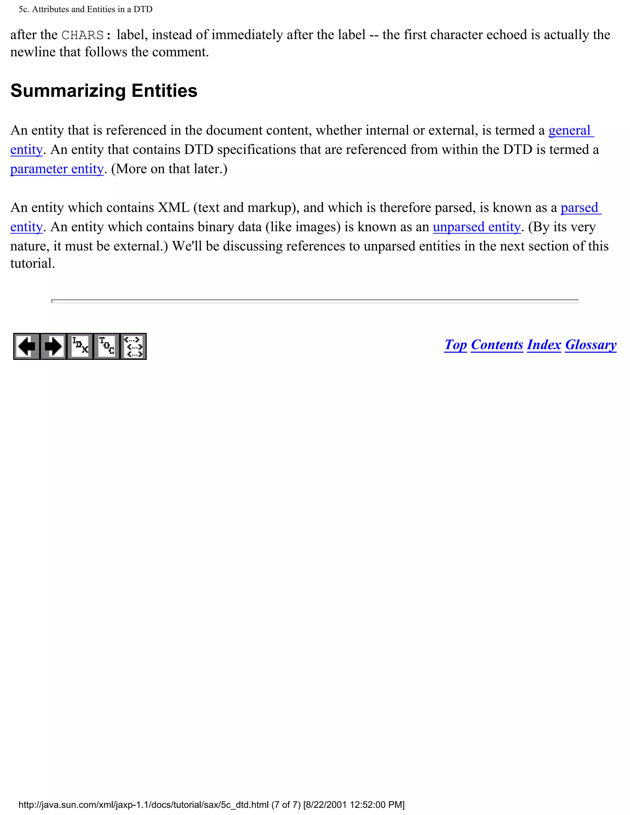 5c. Attributes and Entities in a DTD

after the CHARS: label, instead of immediately after the label -- the first character echoed is actually the
newline that follows the comment.

Summarizing Entities

An entity that is referenced in the document content, whether internal or external, is termed a general
entity. An entity that contains DTD specifications that are referenced from within the DTD is termed a
parameter entity. (More on that later.)

An entity which contains XML (text and markup), and which is therefore parsed, is known as a parsed
entity. An entity which contains binary data (like images) is known as an unparsed entity. (By its very
nature, it must be external.) We'll be discussing references to unparsed entities in the next section of this
tutorial.




                                                                                                   Top Contents Index Glossary




 http://java.sun.com/xml/jaxp-1.1/docs/tutorial/sax/5c_dtd.html (7 of 7) [8/22/2001 12:52:00 PM]
 