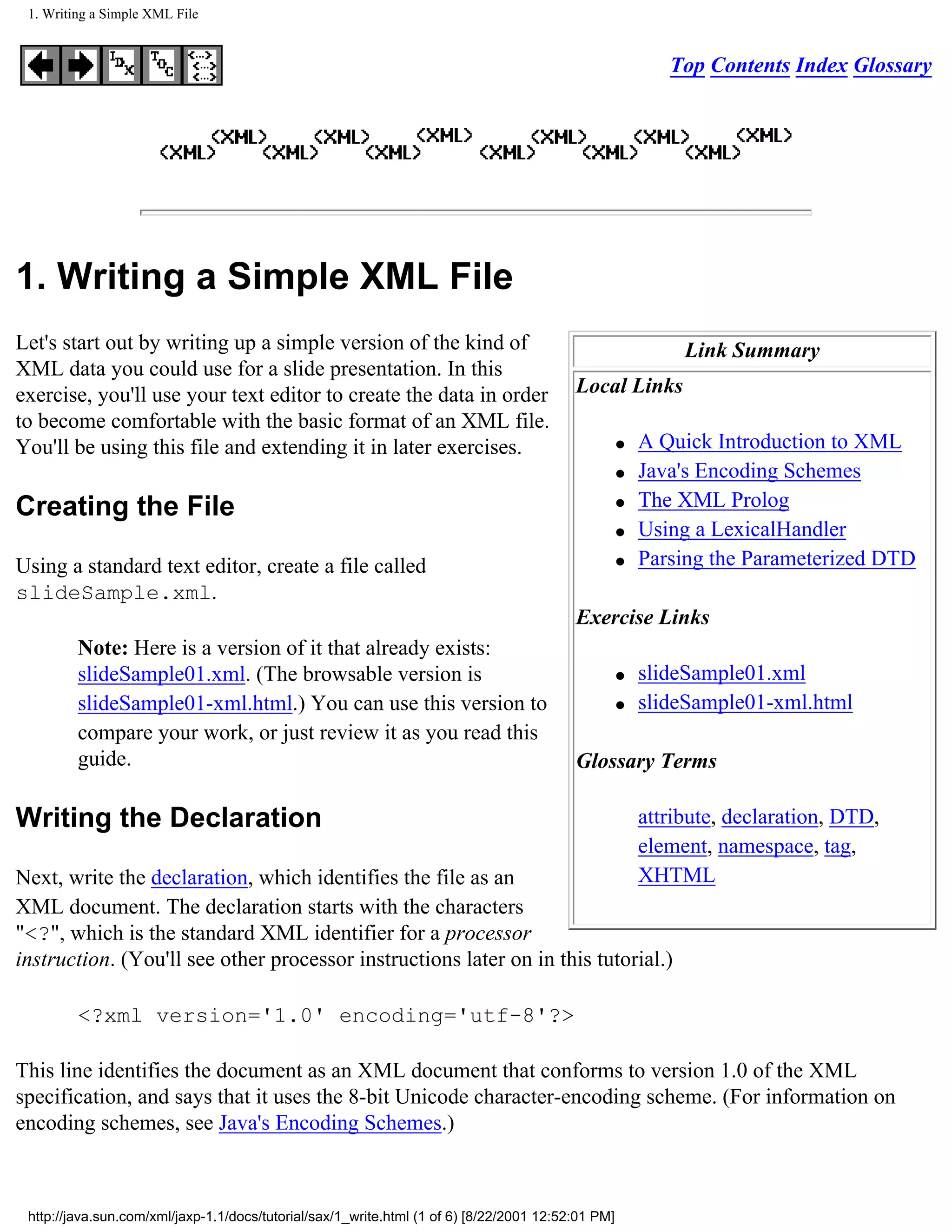 1. Writing a Simple XML File


                                                                                                           Top Contents Index Glossary




1. Writing a Simple XML File
Let's start out by writing up a simple version of the kind of                                                Link Summary
XML data you could use for a slide presentation. In this
exercise, you'll use your text editor to create the data in order                         Local Links
to become comfortable with the basic format of an XML file.
You'll be using this file and extending it in later exercises.                                      q   A Quick Introduction to XML
                                                                                                    q   Java's Encoding Schemes
Creating the File                                                                                   q   The XML Prolog
                                                                                                    q   Using a LexicalHandler
Using a standard text editor, create a file called                                                  q   Parsing the Parameterized DTD
slideSample.xml.
                                                                                          Exercise Links
         Note: Here is a version of it that already exists:
         slideSample01.xml. (The browsable version is                                               q   slideSample01.xml
         slideSample01-xml.html.) You can use this version to                                       q   slideSample01-xml.html
         compare your work, or just review it as you read this
         guide.                                                                           Glossary Terms

Writing the Declaration                                                                                 attribute, declaration, DTD,
                                                                                                        element, namespace, tag,
Next, write the declaration, which identifies the file as an                                            XHTML
XML document. The declaration starts with the characters
"<?", which is the standard XML identifier for a processor
instruction. (You'll see other processor instructions later on in this tutorial.)

         <?xml version='1.0' encoding='utf-8'?>

This line identifies the document as an XML document that conforms to version 1.0 of the XML
specification, and says that it uses the 8-bit Unicode character-encoding scheme. (For information on
encoding schemes, see Java's Encoding Schemes.)



 http://java.sun.com/xml/jaxp-1.1/docs/tutorial/sax/1_write.html (1 of 6) [8/22/2001 12:52:01 PM]
 