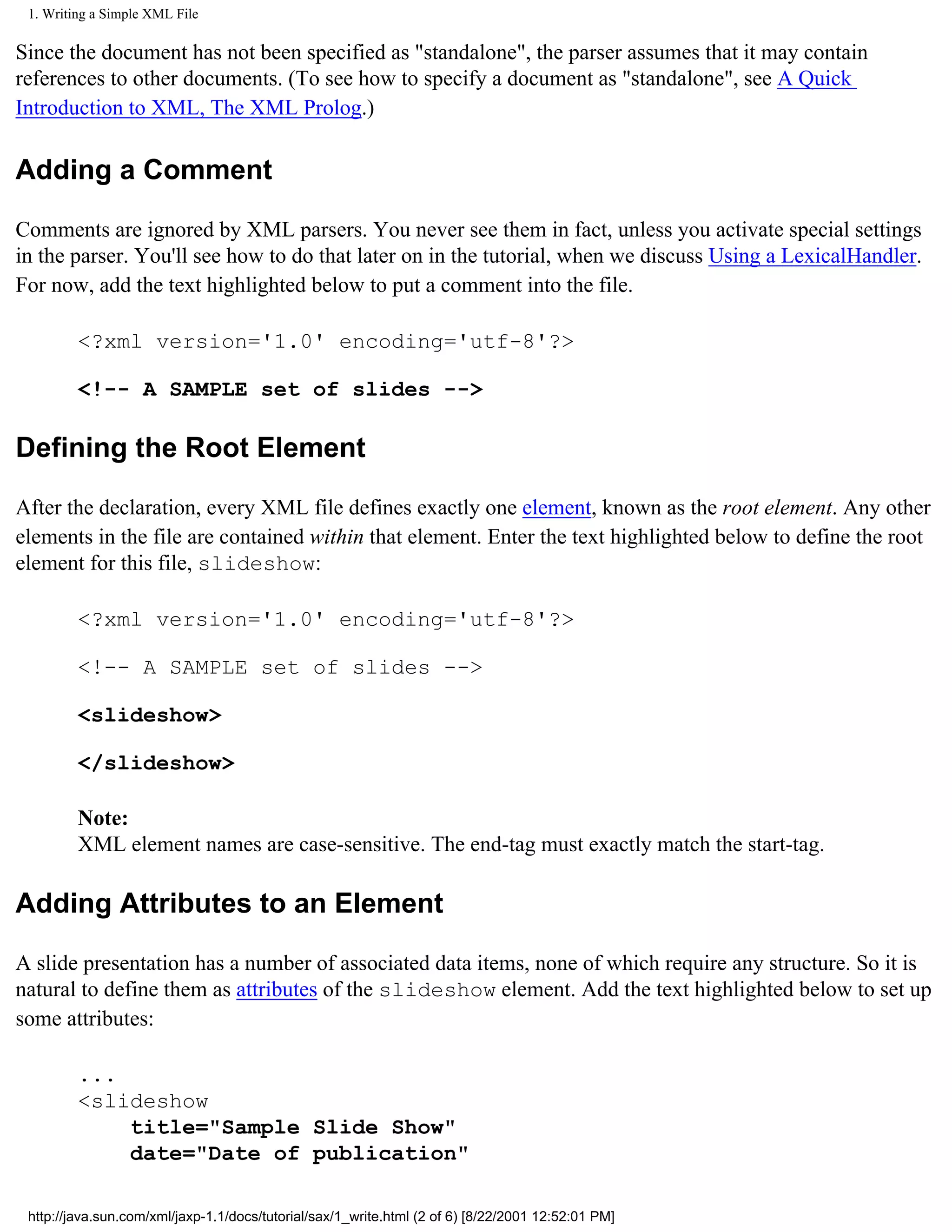1. Writing a Simple XML File

Since the document has not been specified as "standalone", the parser assumes that it may contain
references to other documents. (To see how to specify a document as "standalone", see A Quick
Introduction to XML, The XML Prolog.)

Adding a Comment

Comments are ignored by XML parsers. You never see them in fact, unless you activate special settings
in the parser. You'll see how to do that later on in the tutorial, when we discuss Using a LexicalHandler.
For now, add the text highlighted below to put a comment into the file.

         <?xml version='1.0' encoding='utf-8'?>

         <!-- A SAMPLE set of slides -->

Defining the Root Element

After the declaration, every XML file defines exactly one element, known as the root element. Any other
elements in the file are contained within that element. Enter the text highlighted below to define the root
element for this file, slideshow:

         <?xml version='1.0' encoding='utf-8'?>

         <!-- A SAMPLE set of slides -->

         <slideshow>

         </slideshow>

         Note:
         XML element names are case-sensitive. The end-tag must exactly match the start-tag.

Adding Attributes to an Element

A slide presentation has a number of associated data items, none of which require any structure. So it is
natural to define them as attributes of the slideshow element. Add the text highlighted below to set up
some attributes:

         ...
         <slideshow
             title="Sample Slide Show"
             date="Date of publication"

 http://java.sun.com/xml/jaxp-1.1/docs/tutorial/sax/1_write.html (2 of 6) [8/22/2001 12:52:01 PM]
 