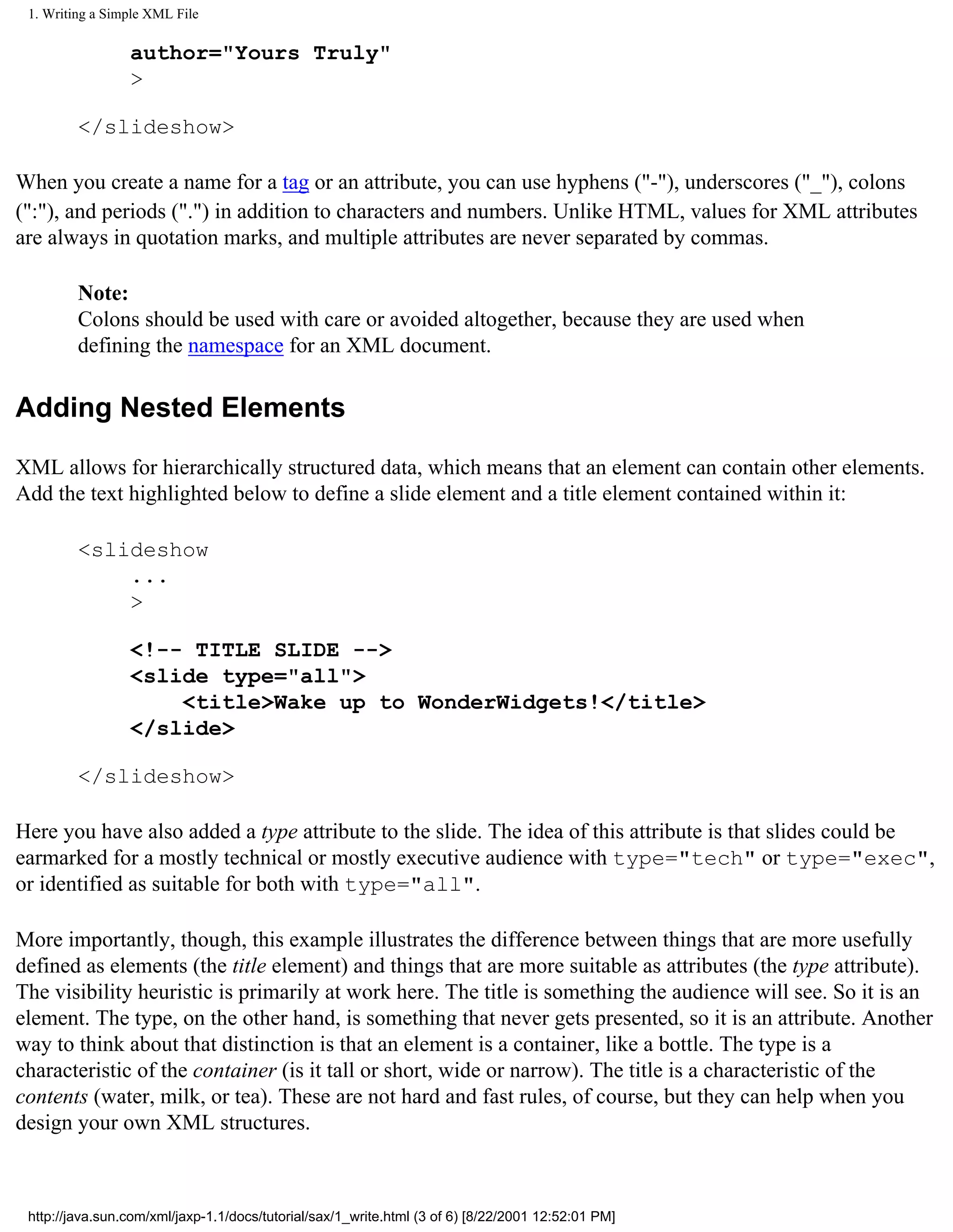 1. Writing a Simple XML File

                 author="Yours Truly"
                 >

         </slideshow>

When you create a name for a tag or an attribute, you can use hyphens ("-"), underscores ("_"), colons
(":"), and periods (".") in addition to characters and numbers. Unlike HTML, values for XML attributes
are always in quotation marks, and multiple attributes are never separated by commas.

         Note:
         Colons should be used with care or avoided altogether, because they are used when
         defining the namespace for an XML document.

Adding Nested Elements

XML allows for hierarchically structured data, which means that an element can contain other elements.
Add the text highlighted below to define a slide element and a title element contained within it:

         <slideshow
             ...
             >

                 <!-- TITLE SLIDE -->
                 <slide type="all">
                     <title>Wake up to WonderWidgets!</title>
                 </slide>

         </slideshow>

Here you have also added a type attribute to the slide. The idea of this attribute is that slides could be
earmarked for a mostly technical or mostly executive audience with type="tech" or type="exec",
or identified as suitable for both with type="all".

More importantly, though, this example illustrates the difference between things that are more usefully
defined as elements (the title element) and things that are more suitable as attributes (the type attribute).
The visibility heuristic is primarily at work here. The title is something the audience will see. So it is an
element. The type, on the other hand, is something that never gets presented, so it is an attribute. Another
way to think about that distinction is that an element is a container, like a bottle. The type is a
characteristic of the container (is it tall or short, wide or narrow). The title is a characteristic of the
contents (water, milk, or tea). These are not hard and fast rules, of course, but they can help when you
design your own XML structures.



 http://java.sun.com/xml/jaxp-1.1/docs/tutorial/sax/1_write.html (3 of 6) [8/22/2001 12:52:01 PM]
 
