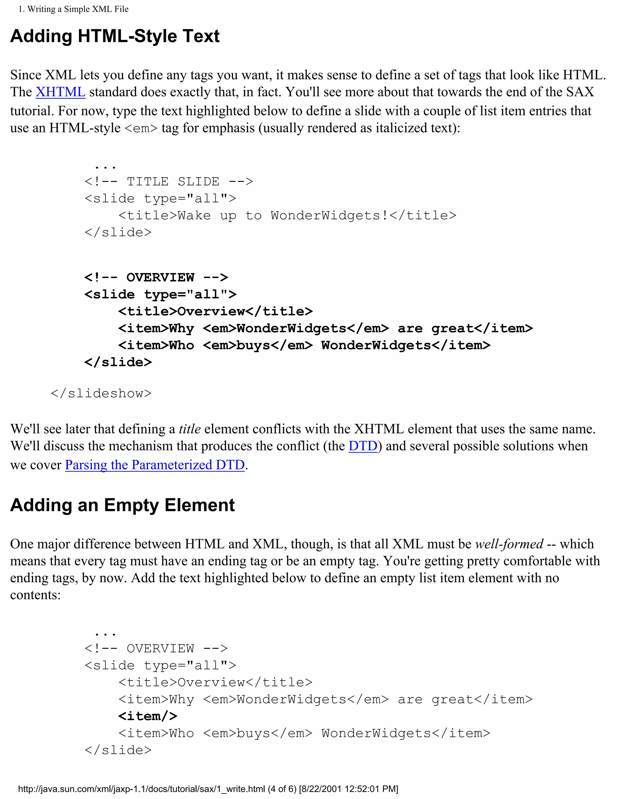 1. Writing a Simple XML File


Adding HTML-Style Text

Since XML lets you define any tags you want, it makes sense to define a set of tags that look like HTML.
The XHTML standard does exactly that, in fact. You'll see more about that towards the end of the SAX
tutorial. For now, type the text highlighted below to define a slide with a couple of list item entries that
use an HTML-style <em> tag for emphasis (usually rendered as italicized text):

                  ...
                 <!-- TITLE SLIDE -->
                 <slide type="all">
                      <title>Wake up to WonderWidgets!</title>
                 </slide>


                 <!-- OVERVIEW -->
                 <slide type="all">
                     <title>Overview</title>
                     <item>Why <em>WonderWidgets</em> are great</item>
                     <item>Who <em>buys</em> WonderWidgets</item>
                 </slide>

         </slideshow>

We'll see later that defining a title element conflicts with the XHTML element that uses the same name.
We'll discuss the mechanism that produces the conflict (the DTD) and several possible solutions when
we cover Parsing the Parameterized DTD.

Adding an Empty Element

One major difference between HTML and XML, though, is that all XML must be well-formed -- which
means that every tag must have an ending tag or be an empty tag. You're getting pretty comfortable with
ending tags, by now. Add the text highlighted below to define an empty list item element with no
contents:

                  ...
                 <!-- OVERVIEW -->
                 <slide type="all">
                      <title>Overview</title>
                      <item>Why <em>WonderWidgets</em> are great</item>
                      <item/>
                      <item>Who <em>buys</em> WonderWidgets</item>
                 </slide>

 http://java.sun.com/xml/jaxp-1.1/docs/tutorial/sax/1_write.html (4 of 6) [8/22/2001 12:52:01 PM]
 