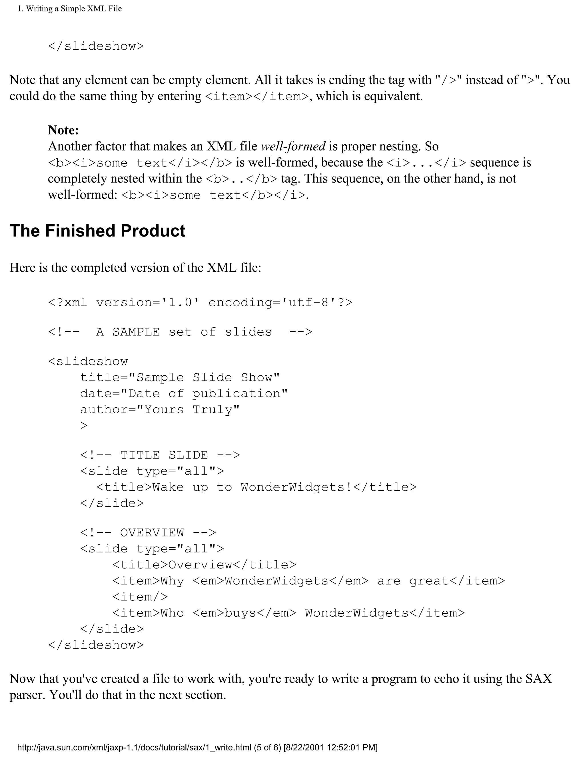 1. Writing a Simple XML File



         </slideshow>

Note that any element can be empty element. All it takes is ending the tag with "/>" instead of ">". You
could do the same thing by entering <item></item>, which is equivalent.

         Note:
         Another factor that makes an XML file well-formed is proper nesting. So
         <b><i>some text</i></b> is well-formed, because the <i>...</i> sequence is
         completely nested within the <b>..</b> tag. This sequence, on the other hand, is not
         well-formed: <b><i>some text</b></i>.

The Finished Product

Here is the completed version of the XML file:

         <?xml version='1.0' encoding='utf-8'?>

         <!--         A SAMPLE set of slides                             -->

         <slideshow
             title="Sample Slide Show"
             date="Date of publication"
             author="Yours Truly"
             >

                 <!-- TITLE SLIDE -->
                 <slide type="all">
                   <title>Wake up to WonderWidgets!</title>
                 </slide>

             <!-- OVERVIEW -->
             <slide type="all">
                 <title>Overview</title>
                 <item>Why <em>WonderWidgets</em> are great</item>
                 <item/>
                 <item>Who <em>buys</em> WonderWidgets</item>
             </slide>
         </slideshow>

Now that you've created a file to work with, you're ready to write a program to echo it using the SAX
parser. You'll do that in the next section.


 http://java.sun.com/xml/jaxp-1.1/docs/tutorial/sax/1_write.html (5 of 6) [8/22/2001 12:52:01 PM]
 