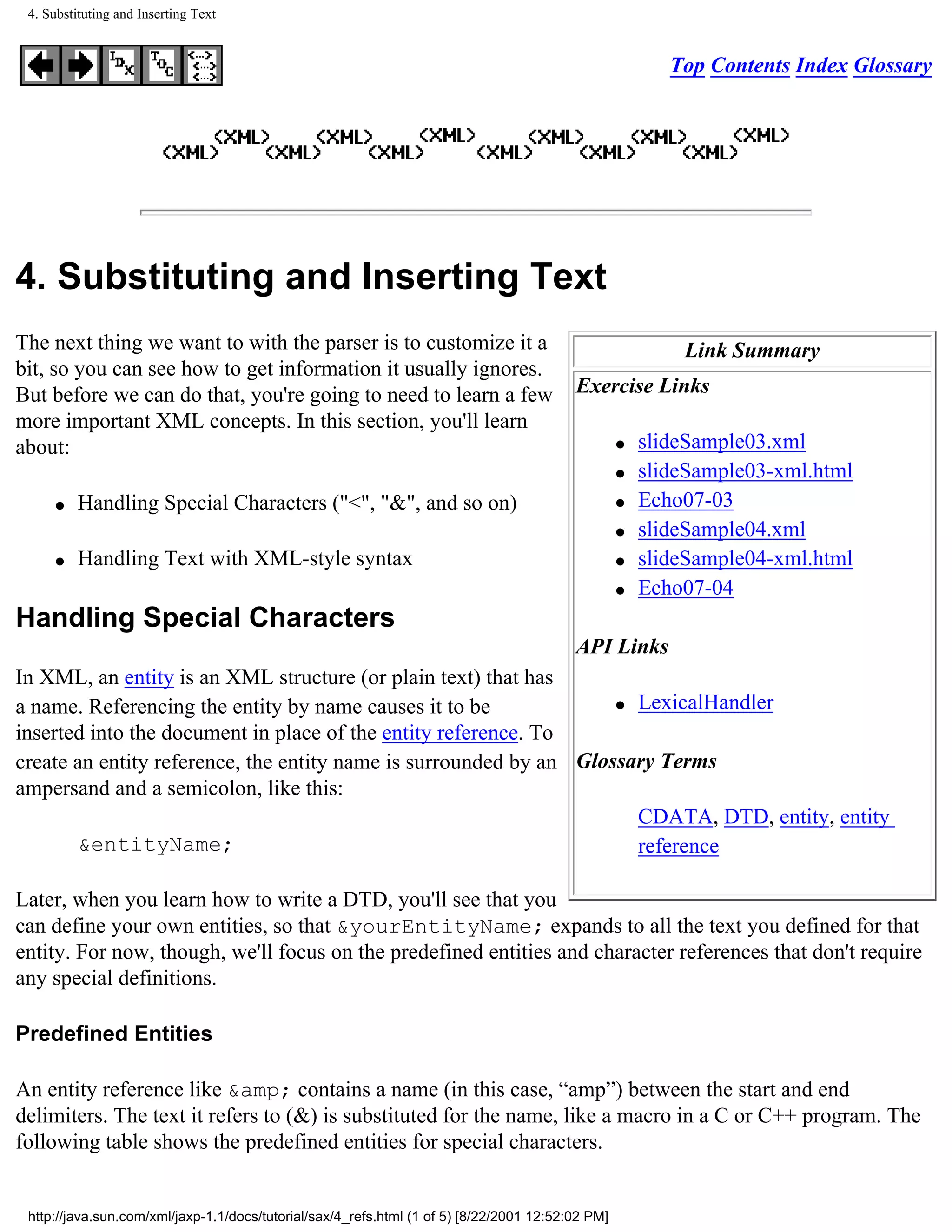 4. Substituting and Inserting Text


                                                                                                          Top Contents Index Glossary




4. Substituting and Inserting Text
The next thing we want to with the parser is to customize it a                                             Link Summary
bit, so you can see how to get information it usually ignores.
But before we can do that, you're going to need to learn a few                            Exercise Links
more important XML concepts. In this section, you'll learn
about:                                                                                             q   slideSample03.xml
                                                                                                   q   slideSample03-xml.html
     q    Handling Special Characters ("<", "&", and so on)                                        q   Echo07-03
                                                                                                   q   slideSample04.xml
     q    Handling Text with XML-style syntax                                                      q   slideSample04-xml.html
                                                                                                   q   Echo07-04
Handling Special Characters
                                                                                          API Links
In XML, an entity is an XML structure (or plain text) that has
a name. Referencing the entity by name causes it to be              q LexicalHandler

inserted into the document in place of the entity reference. To
create an entity reference, the entity name is surrounded by an Glossary Terms
ampersand and a semicolon, like this:
                                                                      CDATA, DTD, entity, entity
       &entityName;                                                   reference

Later, when you learn how to write a DTD, you'll see that you
can define your own entities, so that &yourEntityName; expands to all the text you defined for that
entity. For now, though, we'll focus on the predefined entities and character references that don't require
any special definitions.

Predefined Entities

An entity reference like &amp; contains a name (in this case, “amp”) between the start and end
delimiters. The text it refers to (&) is substituted for the name, like a macro in a C or C++ program. The
following table shows the predefined entities for special characters.


 http://java.sun.com/xml/jaxp-1.1/docs/tutorial/sax/4_refs.html (1 of 5) [8/22/2001 12:52:02 PM]
 