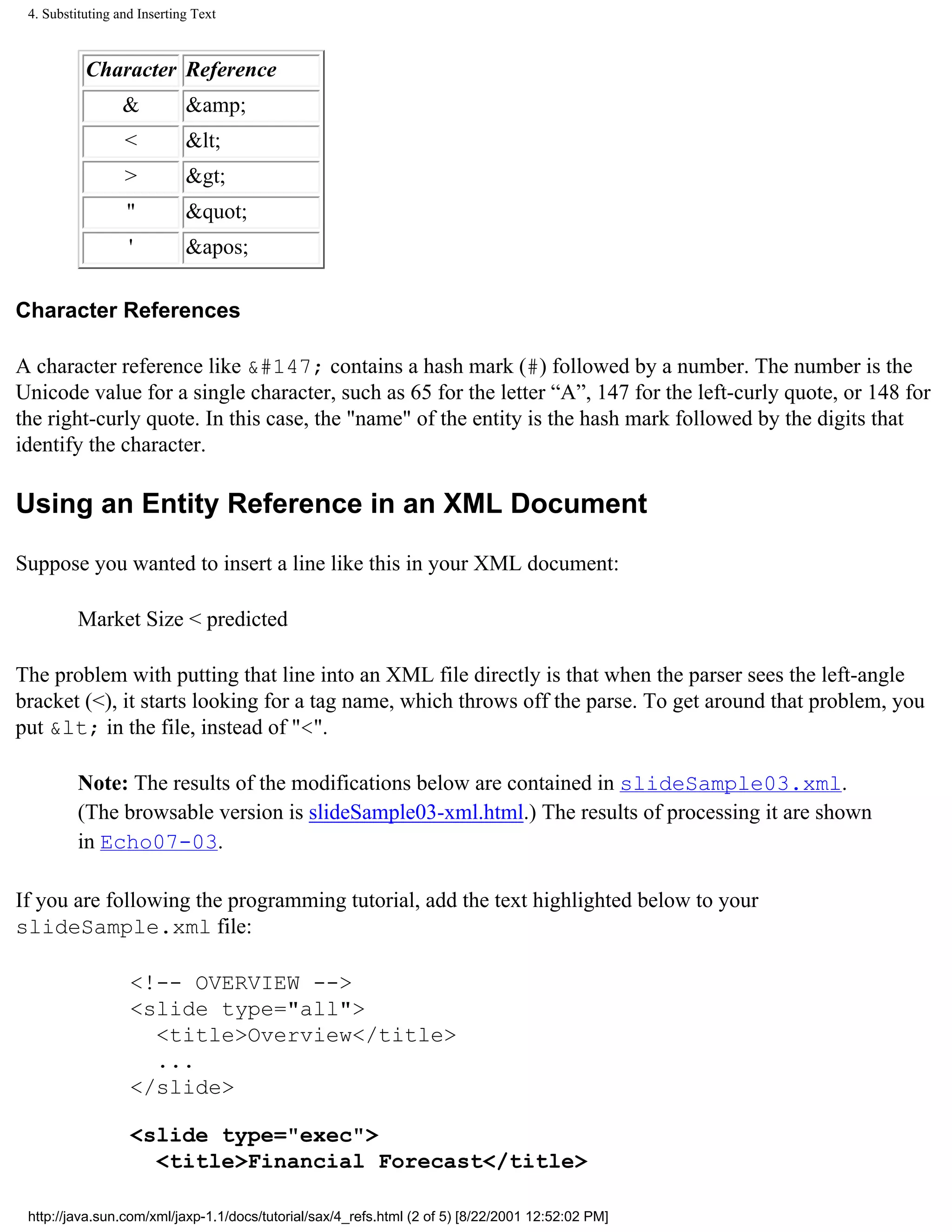 4. Substituting and Inserting Text



           Character Reference
                  &          &amp;
                  <          &lt;
                  >          &gt;
                  "          &quot;
                   '         &apos;

Character References

A character reference like &#147; contains a hash mark (#) followed by a number. The number is the
Unicode value for a single character, such as 65 for the letter “A”, 147 for the left-curly quote, or 148 for
the right-curly quote. In this case, the "name" of the entity is the hash mark followed by the digits that
identify the character.

Using an Entity Reference in an XML Document

Suppose you wanted to insert a line like this in your XML document:

          Market Size < predicted

The problem with putting that line into an XML file directly is that when the parser sees the left-angle
bracket (<), it starts looking for a tag name, which throws off the parse. To get around that problem, you
put &lt; in the file, instead of "<".

          Note: The results of the modifications below are contained in slideSample03.xml.
          (The browsable version is slideSample03-xml.html.) The results of processing it are shown
          in Echo07-03.

If you are following the programming tutorial, add the text highlighted below to your
slideSample.xml file:

                   <!-- OVERVIEW -->
                   <slide type="all">
                     <title>Overview</title>
                     ...
                   </slide>

                   <slide type="exec">
                     <title>Financial Forecast</title>

 http://java.sun.com/xml/jaxp-1.1/docs/tutorial/sax/4_refs.html (2 of 5) [8/22/2001 12:52:02 PM]
 
