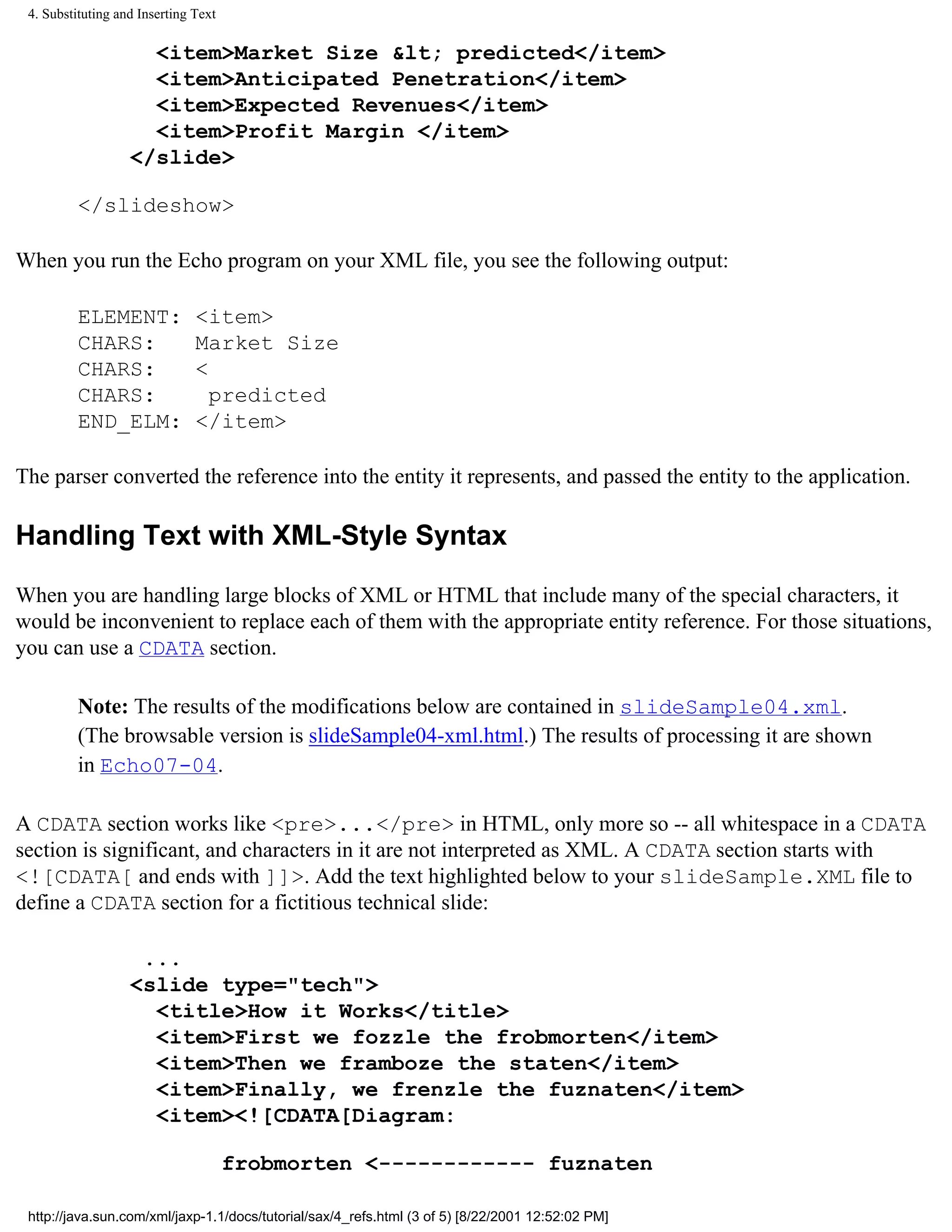 4. Substituting and Inserting Text

                     <item>Market Size &lt; predicted</item>
                     <item>Anticipated Penetration</item>
                     <item>Expected Revenues</item>
                     <item>Profit Margin </item>
                   </slide>

          </slideshow>

When you run the Echo program on your XML file, you see the following output:

          ELEMENT:             <item>
          CHARS:               Market Size
          CHARS:               <
          CHARS:                 predicted
          END_ELM:             </item>

The parser converted the reference into the entity it represents, and passed the entity to the application.

Handling Text with XML-Style Syntax

When you are handling large blocks of XML or HTML that include many of the special characters, it
would be inconvenient to replace each of them with the appropriate entity reference. For those situations,
you can use a CDATA section.

          Note: The results of the modifications below are contained in slideSample04.xml.
          (The browsable version is slideSample04-xml.html.) The results of processing it are shown
          in Echo07-04.

A CDATA section works like <pre>...</pre> in HTML, only more so -- all whitespace in a CDATA
section is significant, and characters in it are not interpreted as XML. A CDATA section starts with
<![CDATA[ and ends with ]]>. Add the text highlighted below to your slideSample.XML file to
define a CDATA section for a fictitious technical slide:

                    ...
                   <slide type="tech">
                     <title>How it Works</title>
                     <item>First we fozzle the frobmorten</item>
                     <item>Then we framboze the staten</item>
                     <item>Finally, we frenzle the fuznaten</item>
                     <item><![CDATA[Diagram:

                                      frobmorten <------------ fuznaten

 http://java.sun.com/xml/jaxp-1.1/docs/tutorial/sax/4_refs.html (3 of 5) [8/22/2001 12:52:02 PM]
 