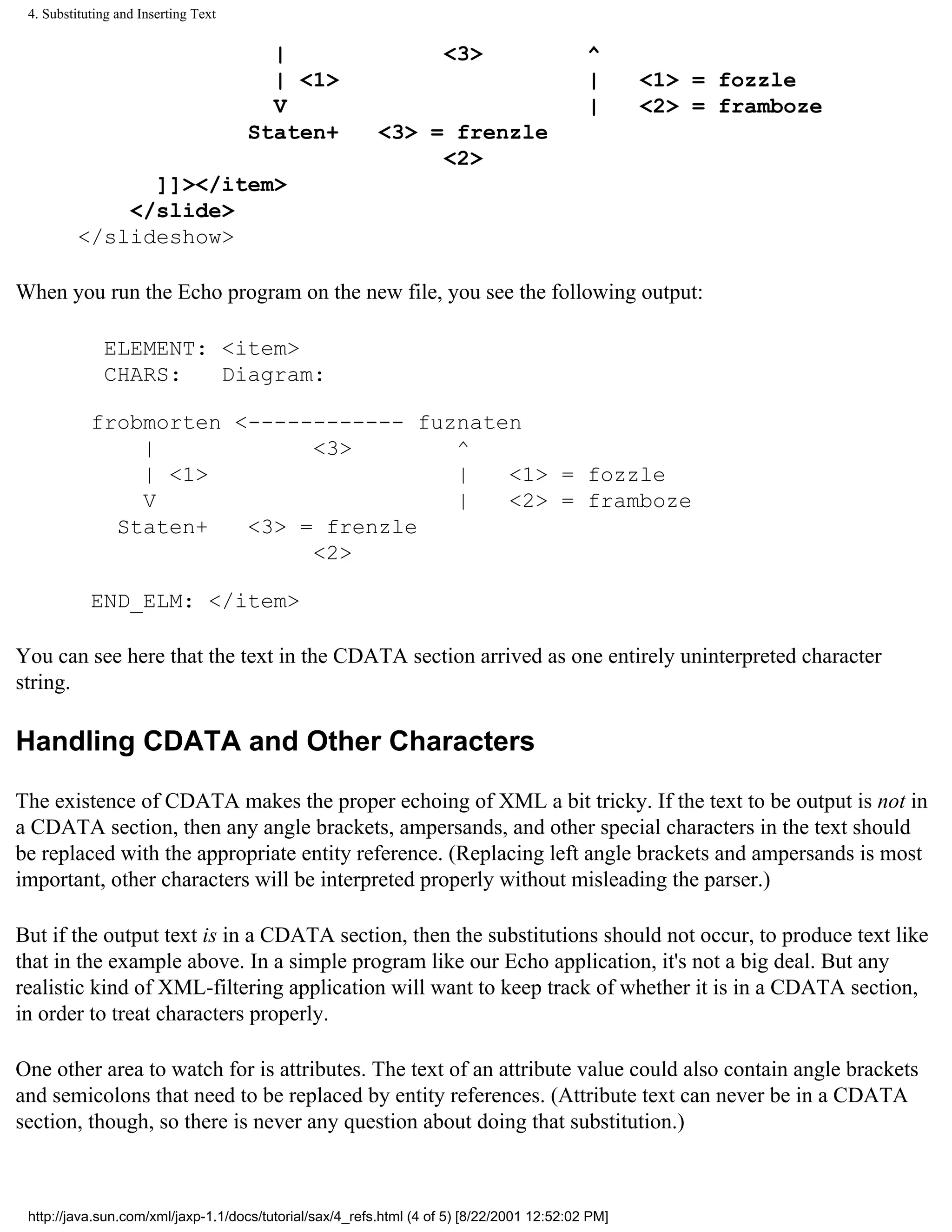 4. Substituting and Inserting Text

                                        |                            <3>                    ^
                                        | <1>                                               |      <1> = fozzle
                                        V                                                   |      <2> = framboze
                                      Staten+             <3> = frenzle
                                                               <2>
                ]]></item>
              </slide>
          </slideshow>

When you run the Echo program on the new file, you see the following output:

              ELEMENT: <item>
              CHARS:   Diagram:

            frobmorten <------------ fuznaten
                |            <3>        ^
                | <1>                   |   <1> = fozzle
                V                       |   <2> = framboze
              Staten+   <3> = frenzle
                             <2>

            END_ELM: </item>

You can see here that the text in the CDATA section arrived as one entirely uninterpreted character
string.

Handling CDATA and Other Characters

The existence of CDATA makes the proper echoing of XML a bit tricky. If the text to be output is not in
a CDATA section, then any angle brackets, ampersands, and other special characters in the text should
be replaced with the appropriate entity reference. (Replacing left angle brackets and ampersands is most
important, other characters will be interpreted properly without misleading the parser.)

But if the output text is in a CDATA section, then the substitutions should not occur, to produce text like
that in the example above. In a simple program like our Echo application, it's not a big deal. But any
realistic kind of XML-filtering application will want to keep track of whether it is in a CDATA section,
in order to treat characters properly.

One other area to watch for is attributes. The text of an attribute value could also contain angle brackets
and semicolons that need to be replaced by entity references. (Attribute text can never be in a CDATA
section, though, so there is never any question about doing that substitution.)



 http://java.sun.com/xml/jaxp-1.1/docs/tutorial/sax/4_refs.html (4 of 5) [8/22/2001 12:52:02 PM]
 