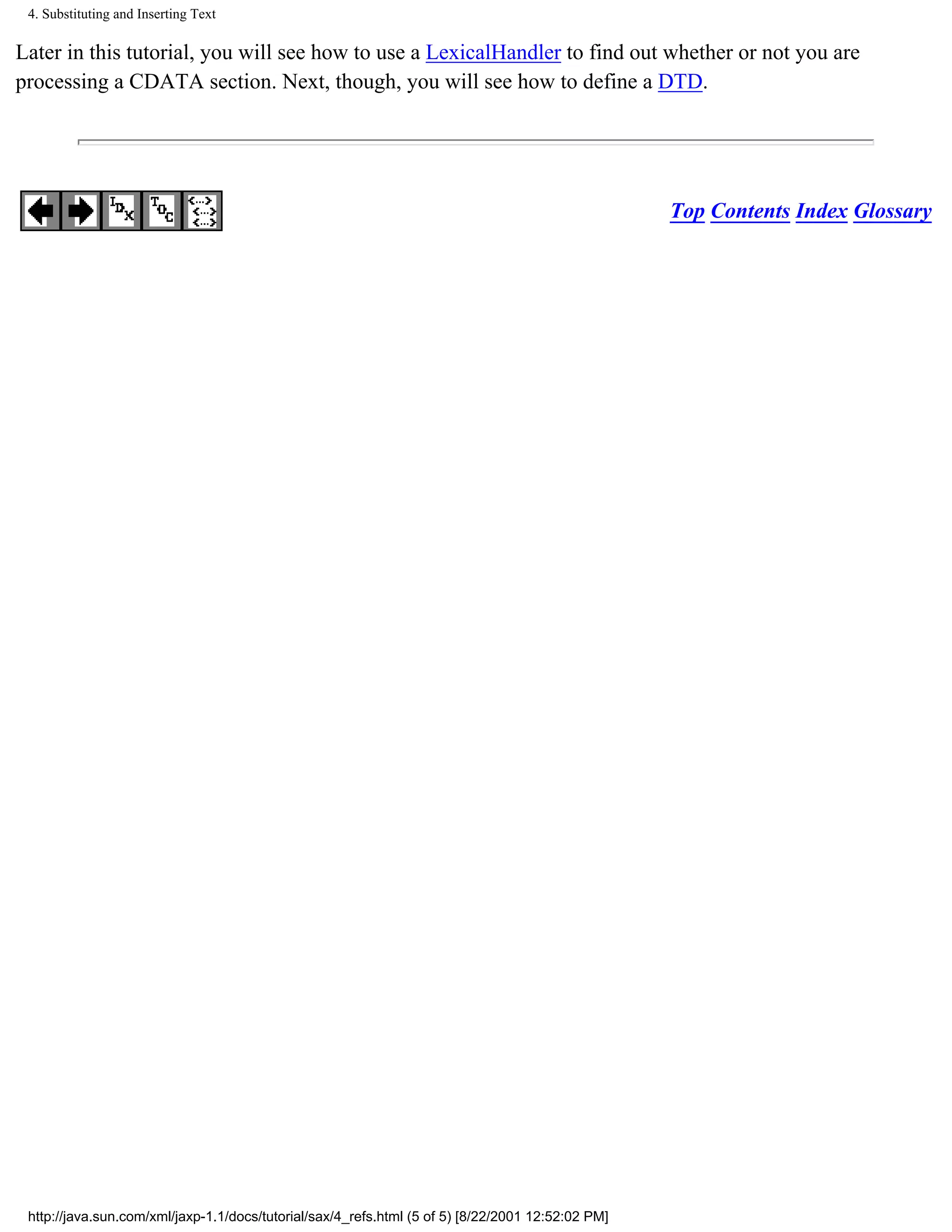 4. Substituting and Inserting Text

Later in this tutorial, you will see how to use a LexicalHandler to find out whether or not you are
processing a CDATA section. Next, though, you will see how to define a DTD.




                                                                                                   Top Contents Index Glossary




 http://java.sun.com/xml/jaxp-1.1/docs/tutorial/sax/4_refs.html (5 of 5) [8/22/2001 12:52:02 PM]
 