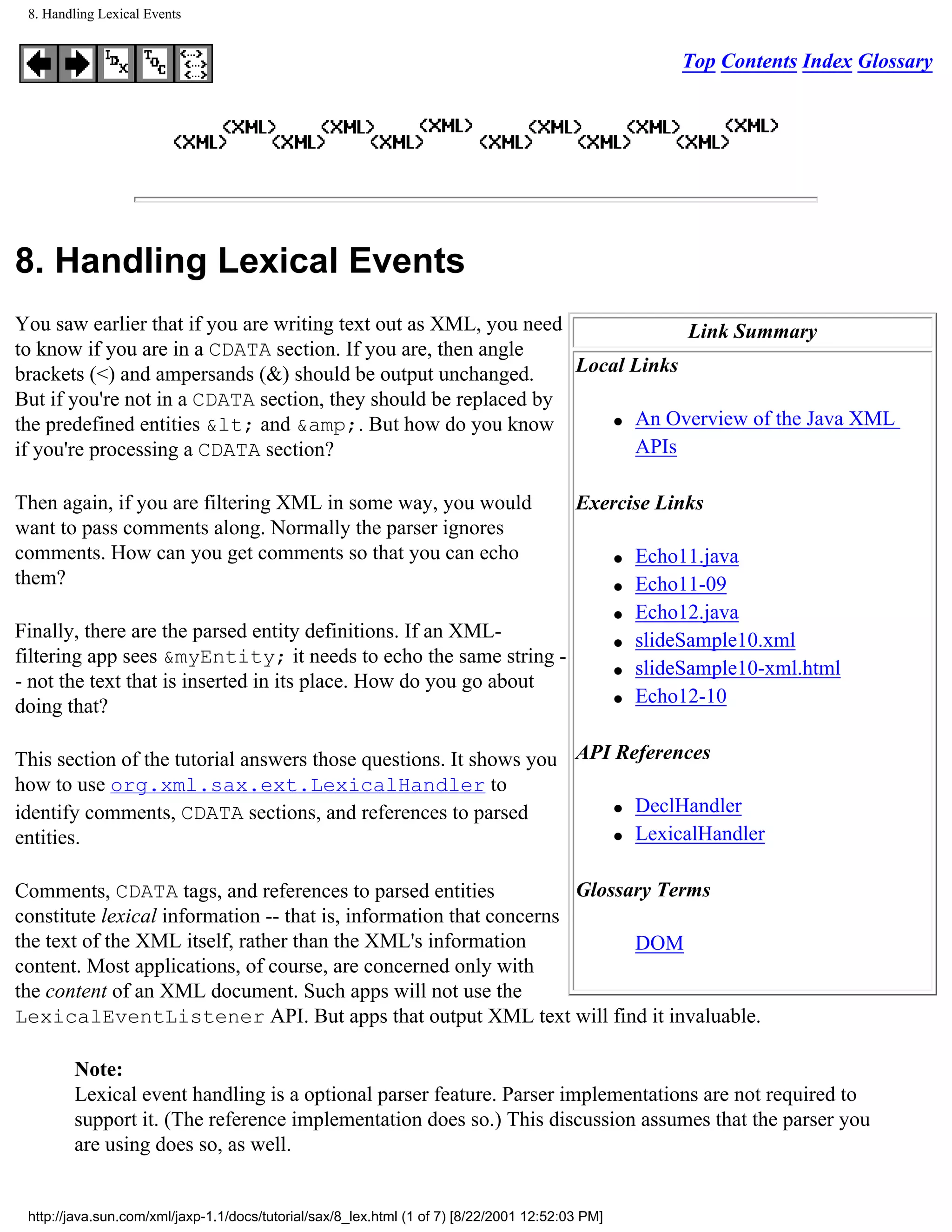 8. Handling Lexical Events


                                                                                                           Top Contents Index Glossary




8. Handling Lexical Events
You saw earlier that if you are writing text out as XML, you need             Link Summary
to know if you are in a CDATA section. If you are, then angle
brackets (<) and ampersands (&) should be output unchanged.       Local Links
But if you're not in a CDATA section, they should be replaced by
                                                                      q An Overview of the Java XML
the predefined entities &lt; and &amp;. But how do you know
if you're processing a CDATA section?                                   APIs

Then again, if you are filtering XML in some way, you would                               Exercise Links
want to pass comments along. Normally the parser ignores
comments. How can you get comments so that you can echo                                           q   Echo11.java
them?                                                                                             q   Echo11-09
                                                                                                  q   Echo12.java
Finally, there are the parsed entity definitions. If an XML-                                      q   slideSample10.xml
filtering app sees &myEntity; it needs to echo the same string -
                                                                                                  q   slideSample10-xml.html
- not the text that is inserted in its place. How do you go about
doing that?                                                                                       q   Echo12-10


This section of the tutorial answers those questions. It shows you API References
how to use org.xml.sax.ext.LexicalHandler to
                                                                       q DeclHandler
identify comments, CDATA sections, and references to parsed
entities.                                                              q LexicalHandler




Comments, CDATA tags, and references to parsed entities              Glossary Terms
constitute lexical information -- that is, information that concerns
the text of the XML itself, rather than the XML's information              DOM
content. Most applications, of course, are concerned only with
the content of an XML document. Such apps will not use the
LexicalEventListener API. But apps that output XML text will find it invaluable.

        Note:
        Lexical event handling is a optional parser feature. Parser implementations are not required to
        support it. (The reference implementation does so.) This discussion assumes that the parser you
        are using does so, as well.


 http://java.sun.com/xml/jaxp-1.1/docs/tutorial/sax/8_lex.html (1 of 7) [8/22/2001 12:52:03 PM]
 