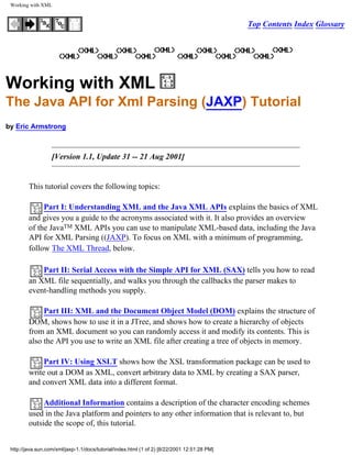 Working with XML


                                                                                              Top Contents Index Glossary




Working with XML
The Java API for Xml Parsing (JAXP) Tutorial
by Eric Armstrong



                   [Version 1.1, Update 31 -- 21 Aug 2001]


         This tutorial covers the following topics:

              Part I: Understanding XML and the Java XML APIs explains the basics of XML
         and gives you a guide to the acronyms associated with it. It also provides an overview
         of the JavaTM XML APIs you can use to manipulate XML-based data, including the Java
         API for XML Parsing ((JAXP). To focus on XML with a minimum of programming,
         follow The XML Thread, below.

             Part II: Serial Access with the Simple API for XML (SAX) tells you how to read
         an XML file sequentially, and walks you through the callbacks the parser makes to
         event-handling methods you supply.

              Part III: XML and the Document Object Model (DOM) explains the structure of
         DOM, shows how to use it in a JTree, and shows how to create a hierarchy of objects
         from an XML document so you can randomly access it and modify its contents. This is
         also the API you use to write an XML file after creating a tree of objects in memory.

              Part IV: Using XSLT shows how the XSL transformation package can be used to
         write out a DOM as XML, convert arbitrary data to XML by creating a SAX parser,
         and convert XML data into a different format.

              Additional Information contains a description of the character encoding schemes
         used in the Java platform and pointers to any other information that is relevant to, but
         outside the scope of, this tutorial.


 http://java.sun.com/xml/jaxp-1.1/docs/tutorial/index.html (1 of 2) [8/22/2001 12:51:28 PM]
 