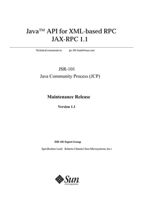 Java™ API for XML-based RPC
       JAX-RPC 1.1
  Technical comments to:     jsr-101-leads@sun.com




             JSR-101
     Java Community Process (JCP)



           Maintenance Release

                    Version 1.1




                 JSR-101 Expert Group

      Specification Lead: Roberto Chinnici (Sun Microsystems, Inc.)
