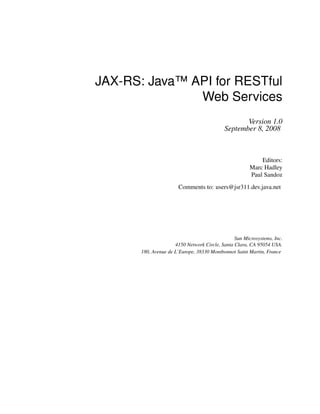 JAX-RS: Java™ API for RESTful
Web Services
Version 1.0
September 8, 2008
Editors:
Marc Hadley
Paul Sandoz
Comments to: users@jsr311.dev.java.net
Sun Microsystems, Inc.
4150 Network Circle, Santa Clara, CA 95054 USA.
180, Avenue de L’Europe, 38330 Montbonnot Saint Martin, France
 