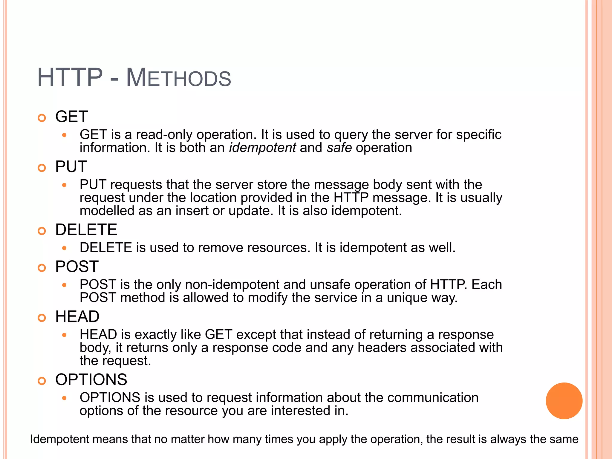 HTTP - METHODS  GET  GET is a read-only operation. It is used to query the server for specific information. It is both an idempotent and safe operation  PUT  PUT requests that the server store the message body sent with the request under the location provided in the HTTP message. It is usually modelled as an insert or update. It is also idempotent.  DELETE  DELETE is used to remove resources. It is idempotent as well.  POST  POST is the only non-idempotent and unsafe operation of HTTP. Each POST method is allowed to modify the service in a unique way.  HEAD  HEAD is exactly like GET except that instead of returning a response body, it returns only a response code and any headers associated with the request.  OPTIONS  OPTIONS is used to request information about the communication options of the resource you are interested in. Idempotent means that no matter how many times you apply the operation, the result is always the same 