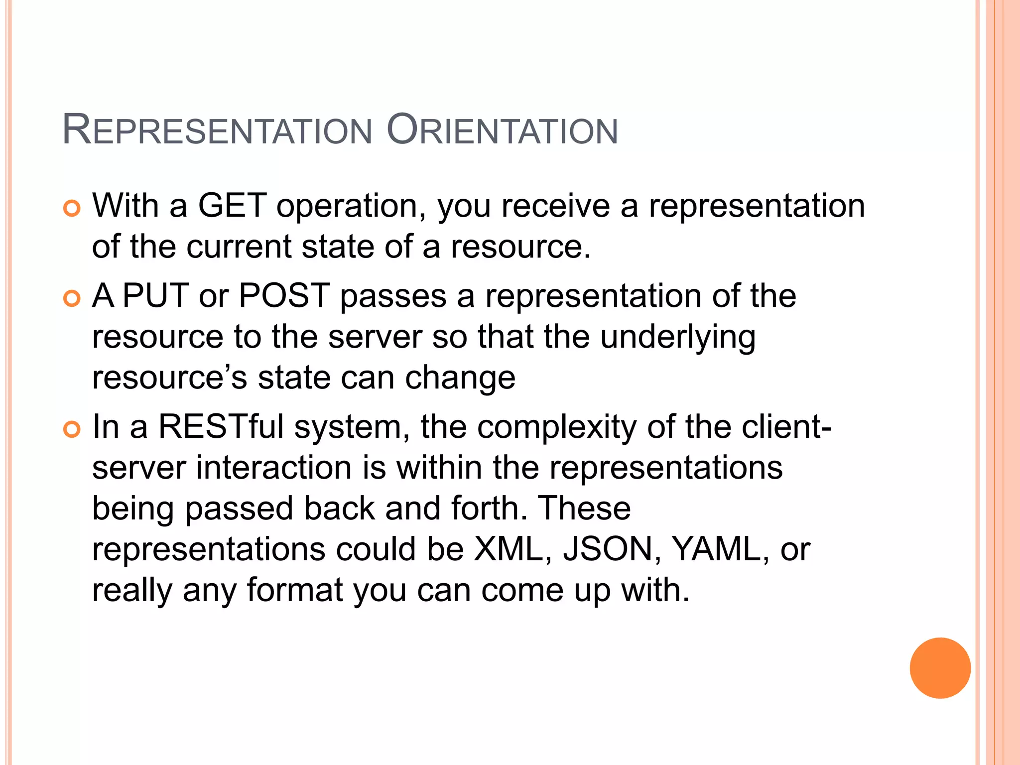 REPRESENTATION ORIENTATION  With a GET operation, you receive a representation of the current state of a resource.  A PUT or POST passes a representation of the resource to the server so that the underlying resource’s state can change  In a RESTful system, the complexity of the client- server interaction is within the representations being passed back and forth. These representations could be XML, JSON, YAML, or really any format you can come up with. 