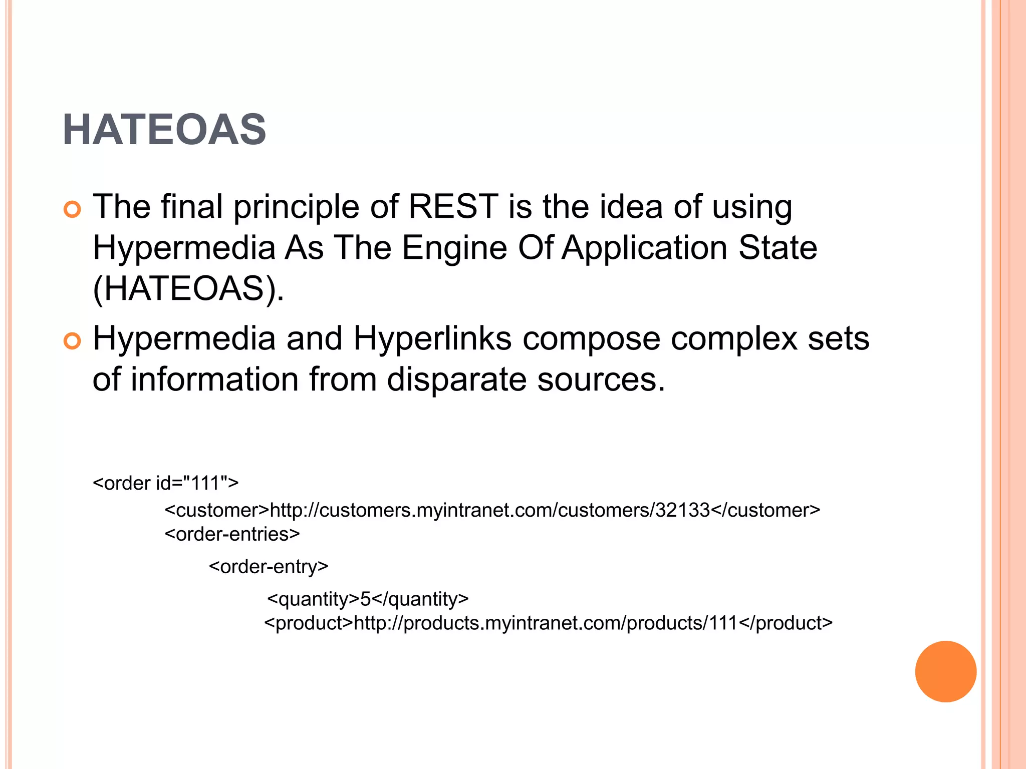 HATEOAS  The final principle of REST is the idea of using Hypermedia As The Engine Of Application State (HATEOAS).  Hypermedia and Hyperlinks compose complex sets of information from disparate sources. <order id="111"> <customer>http://customers.myintranet.com/customers/32133</customer> <order-entries> <order-entry> <quantity>5</quantity> <product>http://products.myintranet.com/products/111</product> 