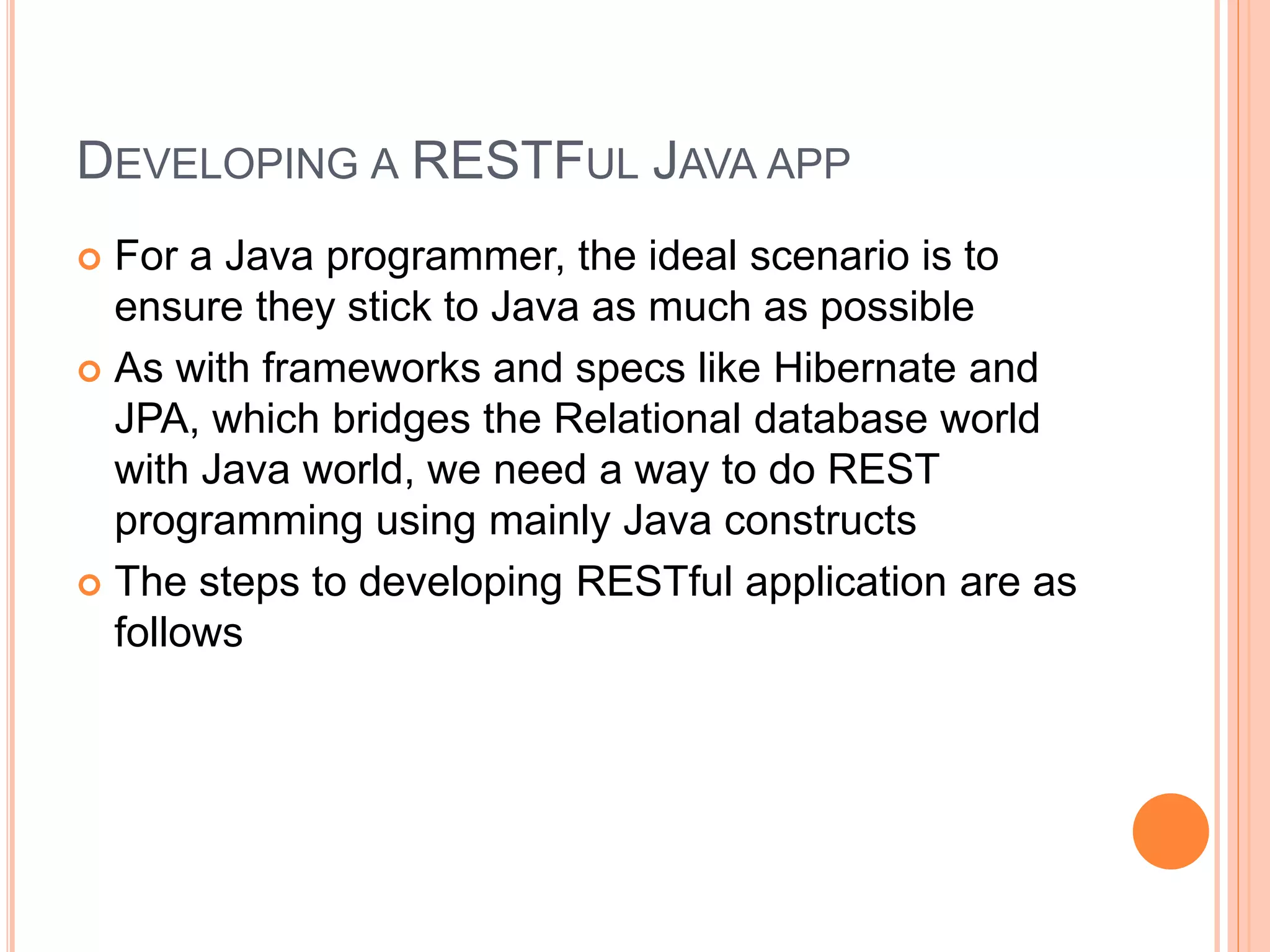 DEVELOPING A RESTFUL JAVA APP  For a Java programmer, the ideal scenario is to ensure they stick to Java as much as possible  As with frameworks and specs like Hibernate and JPA, which bridges the Relational database world with Java world, we need a way to do REST programming using mainly Java constructs  The steps to developing RESTful application are as follows 