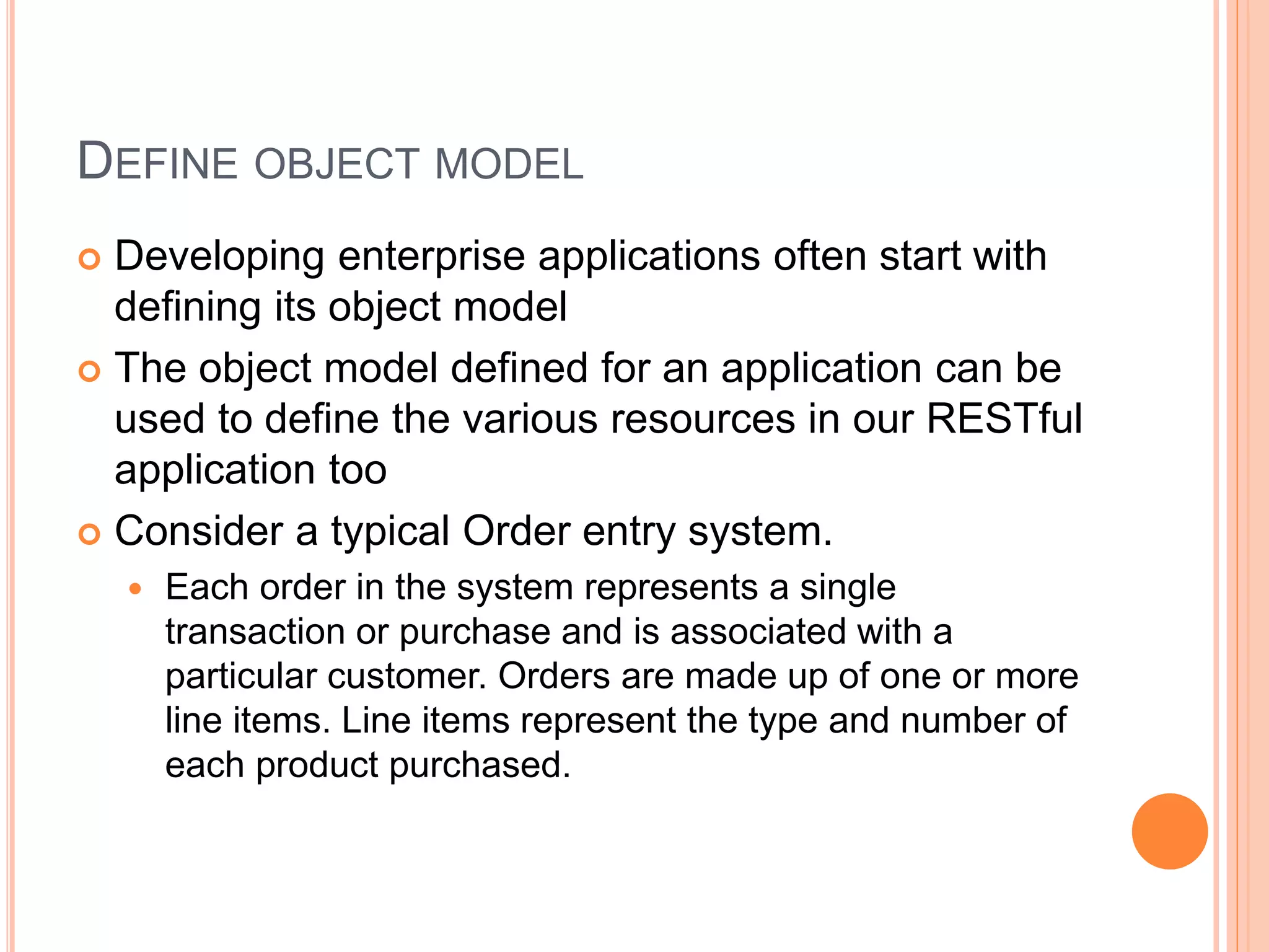 DEFINE OBJECT MODEL  Developing enterprise applications often start with defining its object model  The object model defined for an application can be used to define the various resources in our RESTful application too  Consider a typical Order entry system.  Each order in the system represents a single transaction or purchase and is associated with a particular customer. Orders are made up of one or more line items. Line items represent the type and number of each product purchased. 
