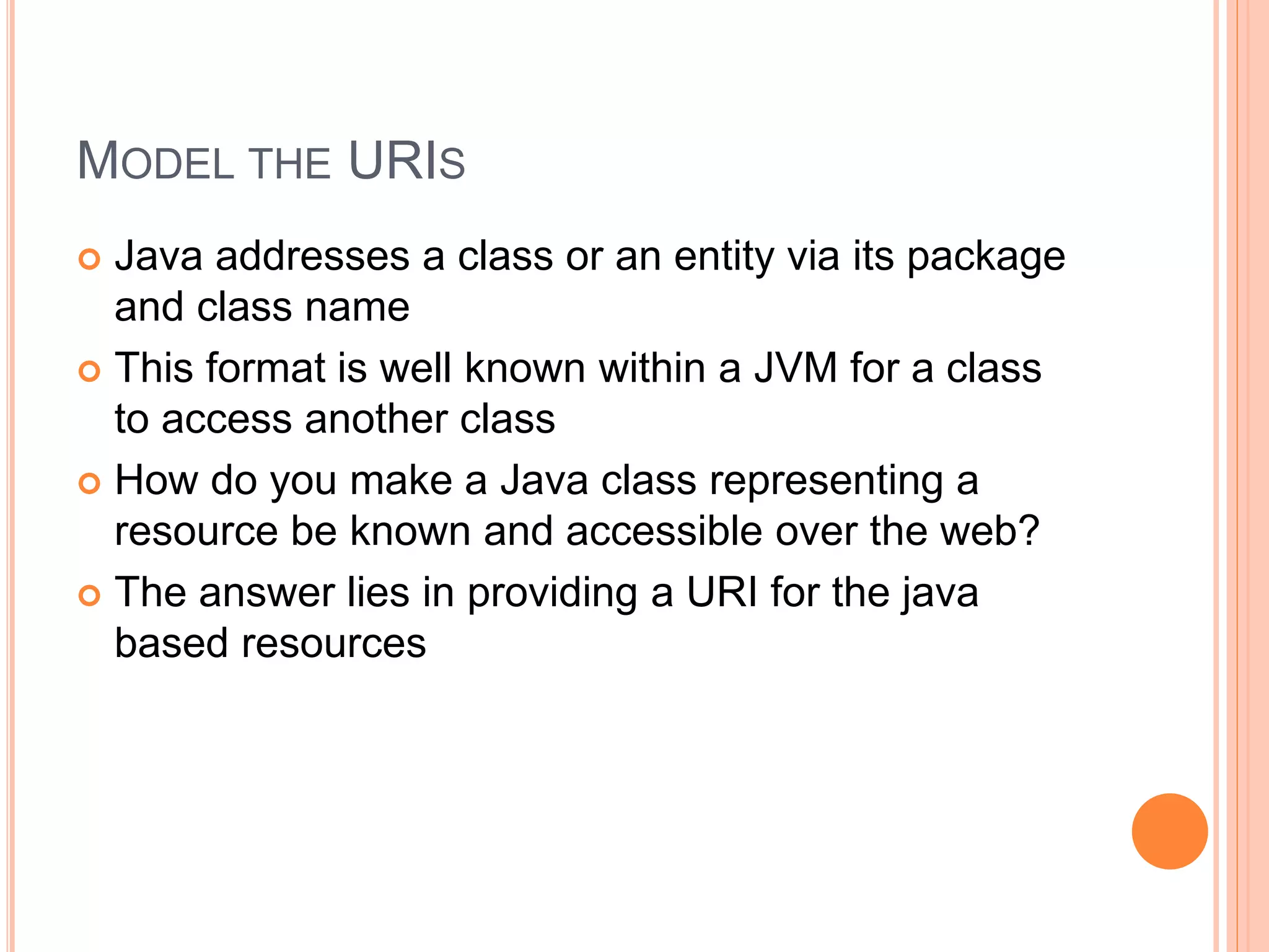 MODEL THE URIS  Java addresses a class or an entity via its package and class name  This format is well known within a JVM for a class to access another class  How do you make a Java class representing a resource be known and accessible over the web?  The answer lies in providing a URI for the java based resources 