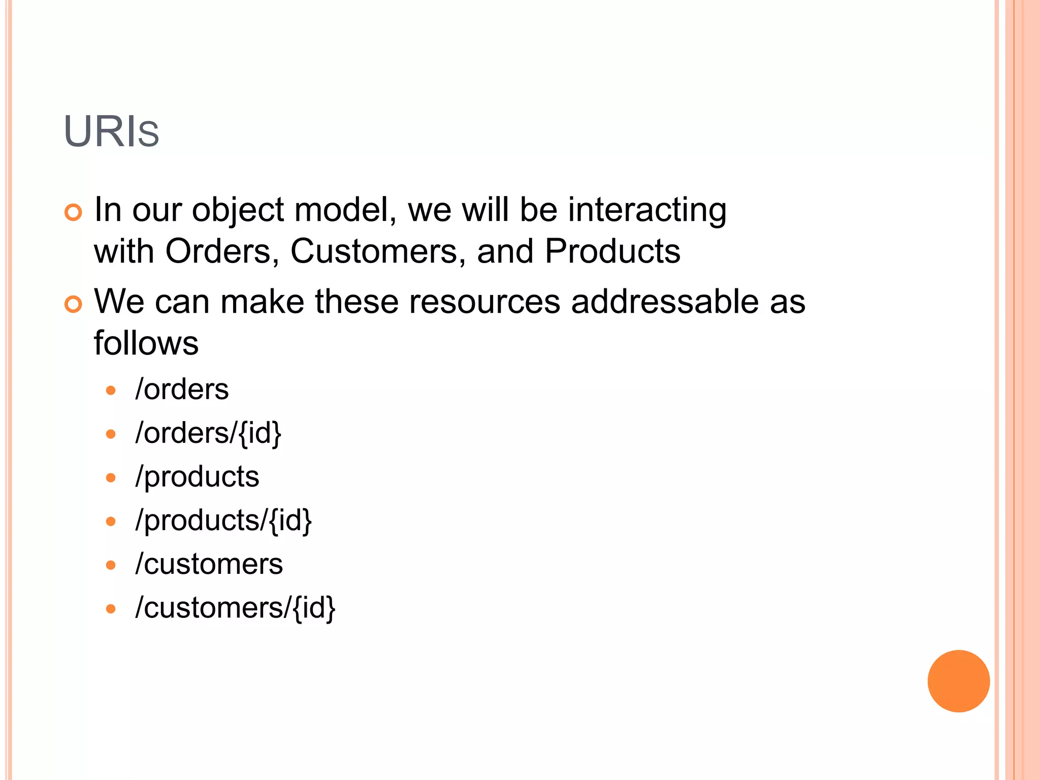 URIS  In our object model, we will be interacting with Orders, Customers, and Products  We can make these resources addressable as follows  /orders  /orders/{id}  /products  /products/{id}  /customers  /customers/{id} 