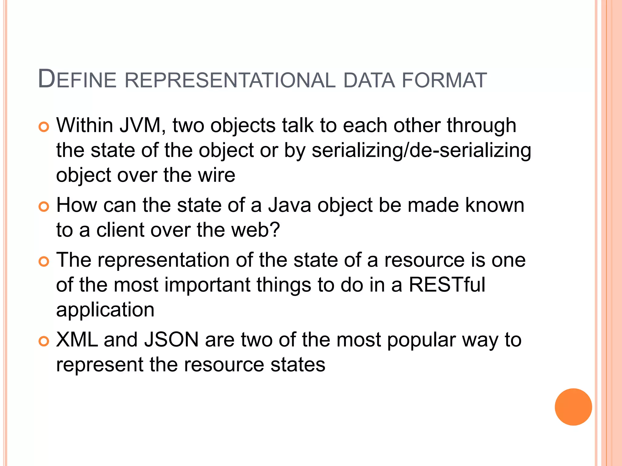 DEFINE REPRESENTATIONAL DATA FORMAT  Within JVM, two objects talk to each other through the state of the object or by serializing/de-serializing object over the wire  How can the state of a Java object be made known to a client over the web?  The representation of the state of a resource is one of the most important things to do in a RESTful application  XML and JSON are two of the most popular way to represent the resource states 