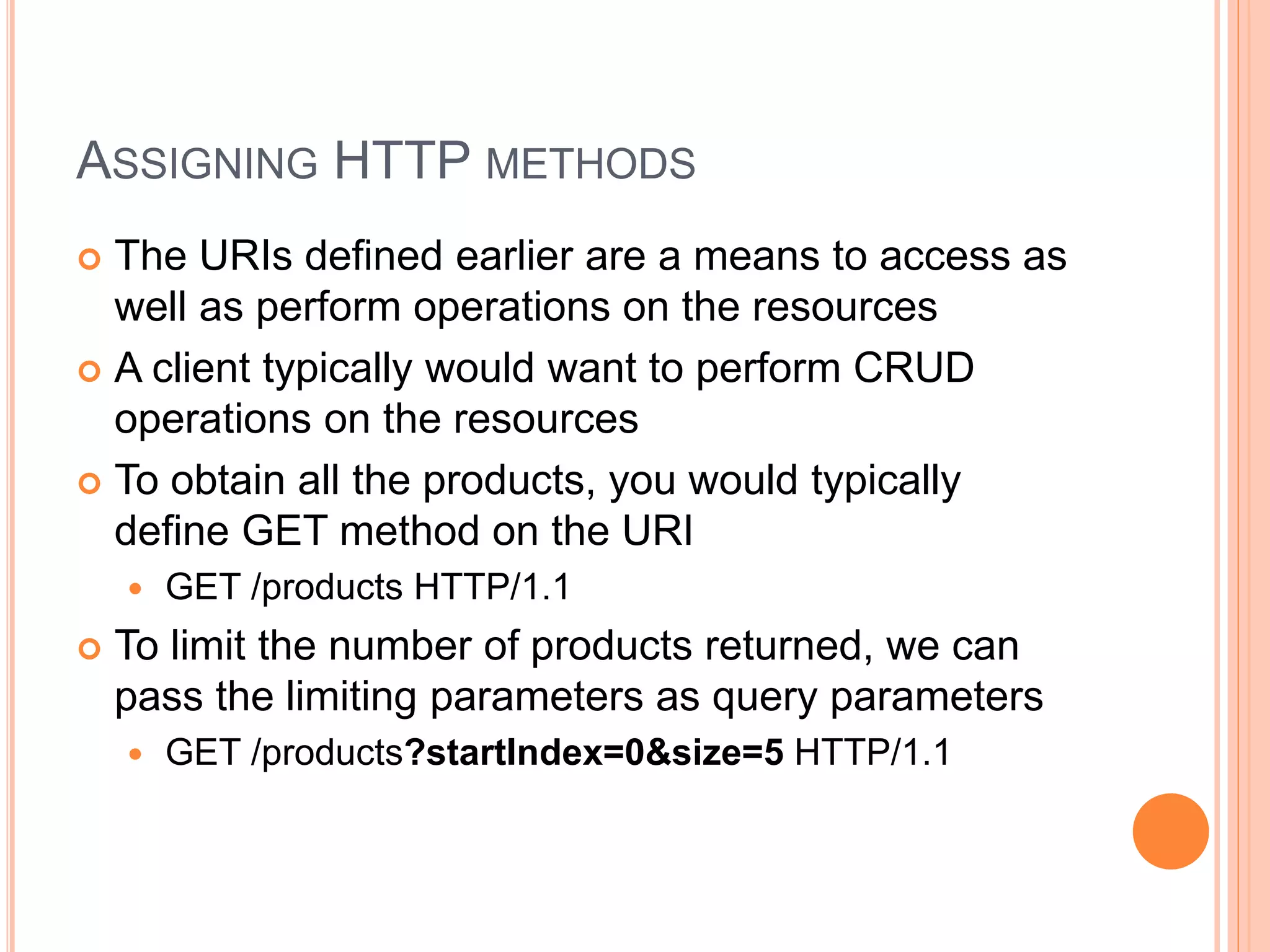 ASSIGNING HTTP METHODS  The URIs defined earlier are a means to access as well as perform operations on the resources  A client typically would want to perform CRUD operations on the resources  To obtain all the products, you would typically define GET method on the URI  GET /products HTTP/1.1  To limit the number of products returned, we can pass the limiting parameters as query parameters  GET /products?startIndex=0&size=5 HTTP/1.1 