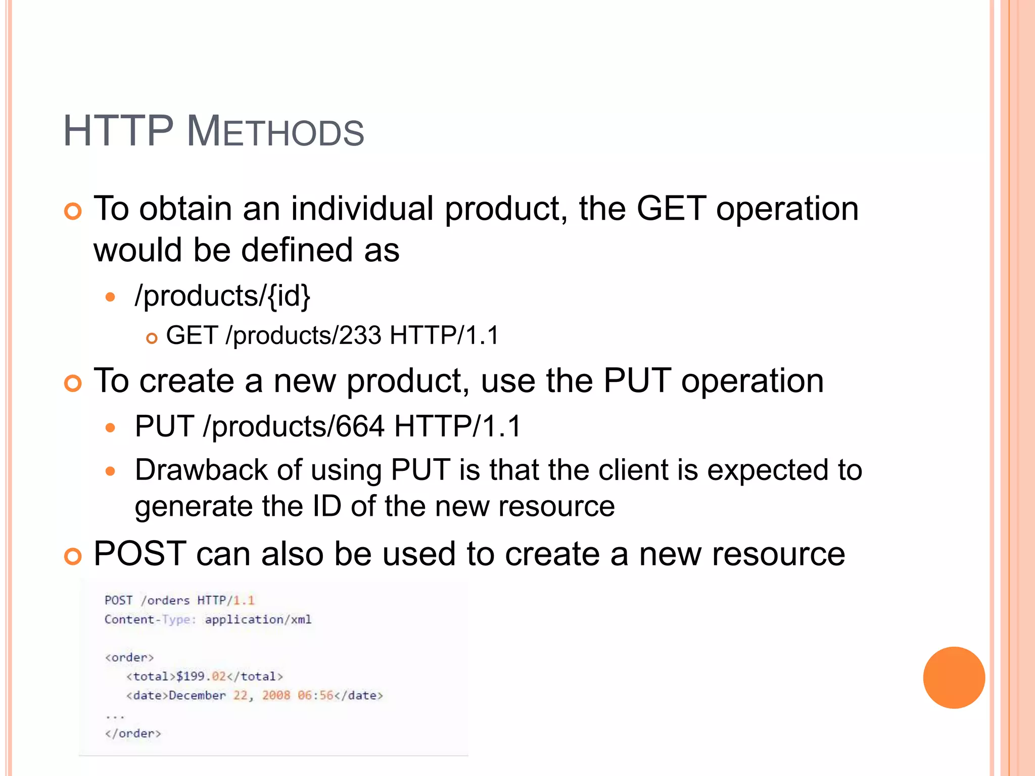 HTTP METHODS  To obtain an individual product, the GET operation would be defined as  /products/{id}  GET /products/233 HTTP/1.1  To create a new product, use the PUT operation  PUT /products/664 HTTP/1.1  Drawback of using PUT is that the client is expected to generate the ID of the new resource  POST can also be used to create a new resource 