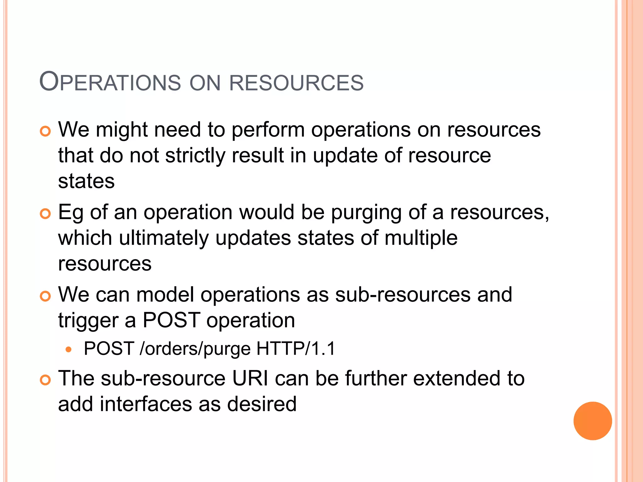 OPERATIONS ON RESOURCES  We might need to perform operations on resources that do not strictly result in update of resource states  Eg of an operation would be purging of a resources, which ultimately updates states of multiple resources  We can model operations as sub-resources and trigger a POST operation  POST /orders/purge HTTP/1.1  The sub-resource URI can be further extended to add interfaces as desired 