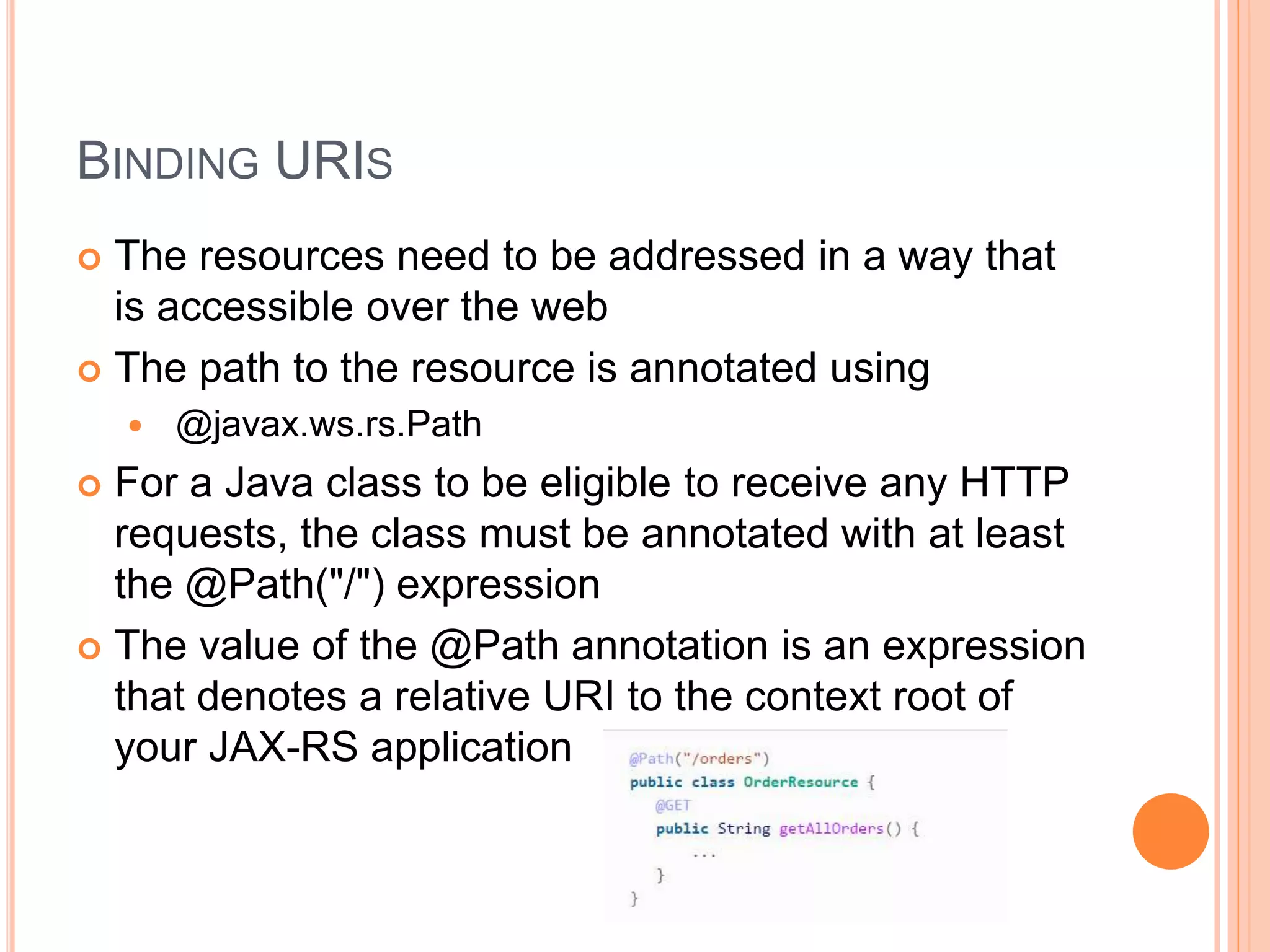 BINDING URIS  The resources need to be addressed in a way that is accessible over the web  The path to the resource is annotated using  @javax.ws.rs.Path  For a Java class to be eligible to receive any HTTP requests, the class must be annotated with at least the @Path("/") expression  The value of the @Path annotation is an expression that denotes a relative URI to the context root of your JAX-RS application 